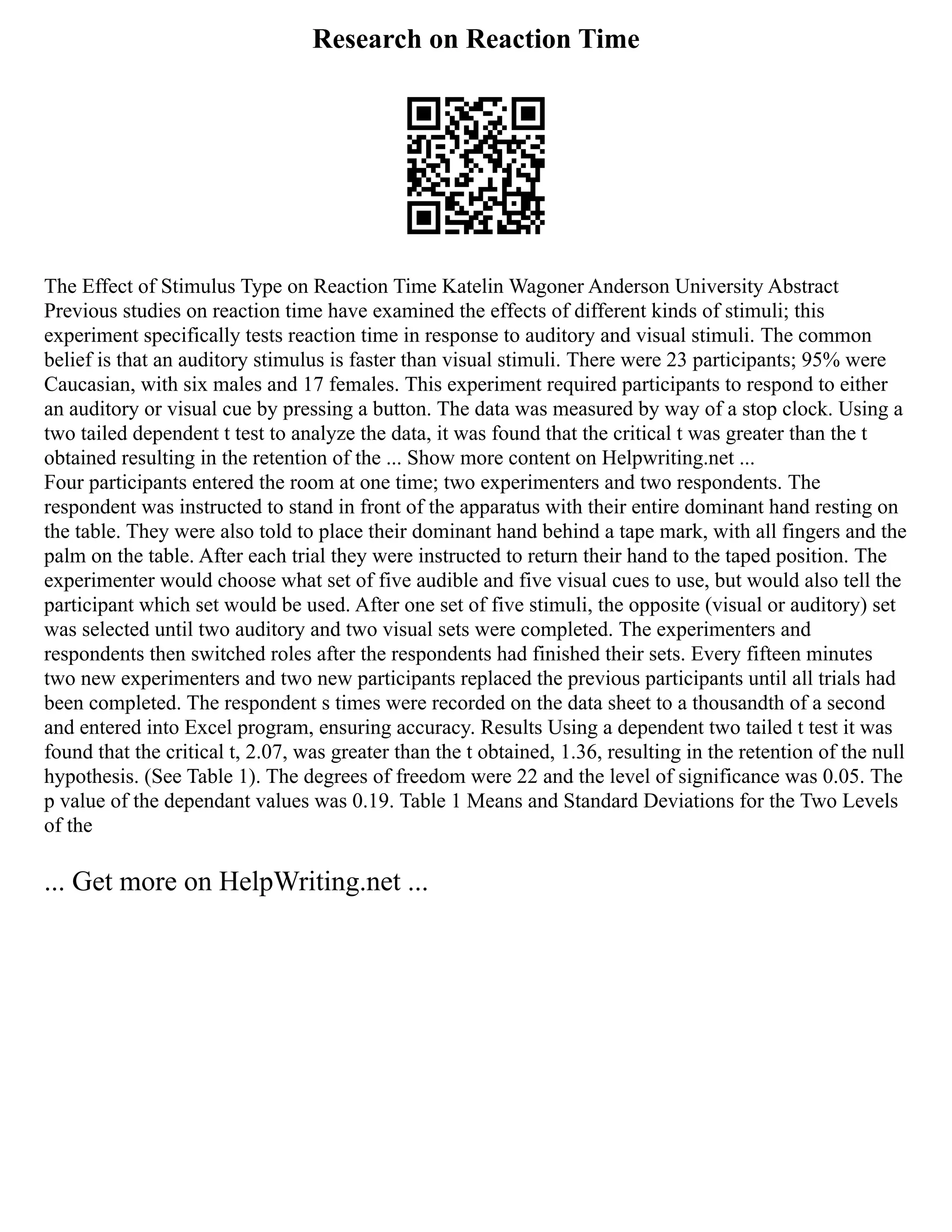 Research on Reaction Time
The Effect of Stimulus Type on Reaction Time Katelin Wagoner Anderson University Abstract
Previous studies on reaction time have examined the effects of different kinds of stimuli; this
experiment specifically tests reaction time in response to auditory and visual stimuli. The common
belief is that an auditory stimulus is faster than visual stimuli. There were 23 participants; 95% were
Caucasian, with six males and 17 females. This experiment required participants to respond to either
an auditory or visual cue by pressing a button. The data was measured by way of a stop clock. Using a
two tailed dependent t test to analyze the data, it was found that the critical t was greater than the t
obtained resulting in the retention of the ... Show more content on Helpwriting.net ...
Four participants entered the room at one time; two experimenters and two respondents. The
respondent was instructed to stand in front of the apparatus with their entire dominant hand resting on
the table. They were also told to place their dominant hand behind a tape mark, with all fingers and the
palm on the table. After each trial they were instructed to return their hand to the taped position. The
experimenter would choose what set of five audible and five visual cues to use, but would also tell the
participant which set would be used. After one set of five stimuli, the opposite (visual or auditory) set
was selected until two auditory and two visual sets were completed. The experimenters and
respondents then switched roles after the respondents had finished their sets. Every fifteen minutes
two new experimenters and two new participants replaced the previous participants until all trials had
been completed. The respondent s times were recorded on the data sheet to a thousandth of a second
and entered into Excel program, ensuring accuracy. Results Using a dependent two tailed t test it was
found that the critical t, 2.07, was greater than the t obtained, 1.36, resulting in the retention of the null
hypothesis. (See Table 1). The degrees of freedom were 22 and the level of significance was 0.05. The
p value of the dependant values was 0.19. Table 1 Means and Standard Deviations for the Two Levels
of the
... Get more on HelpWriting.net ...
 