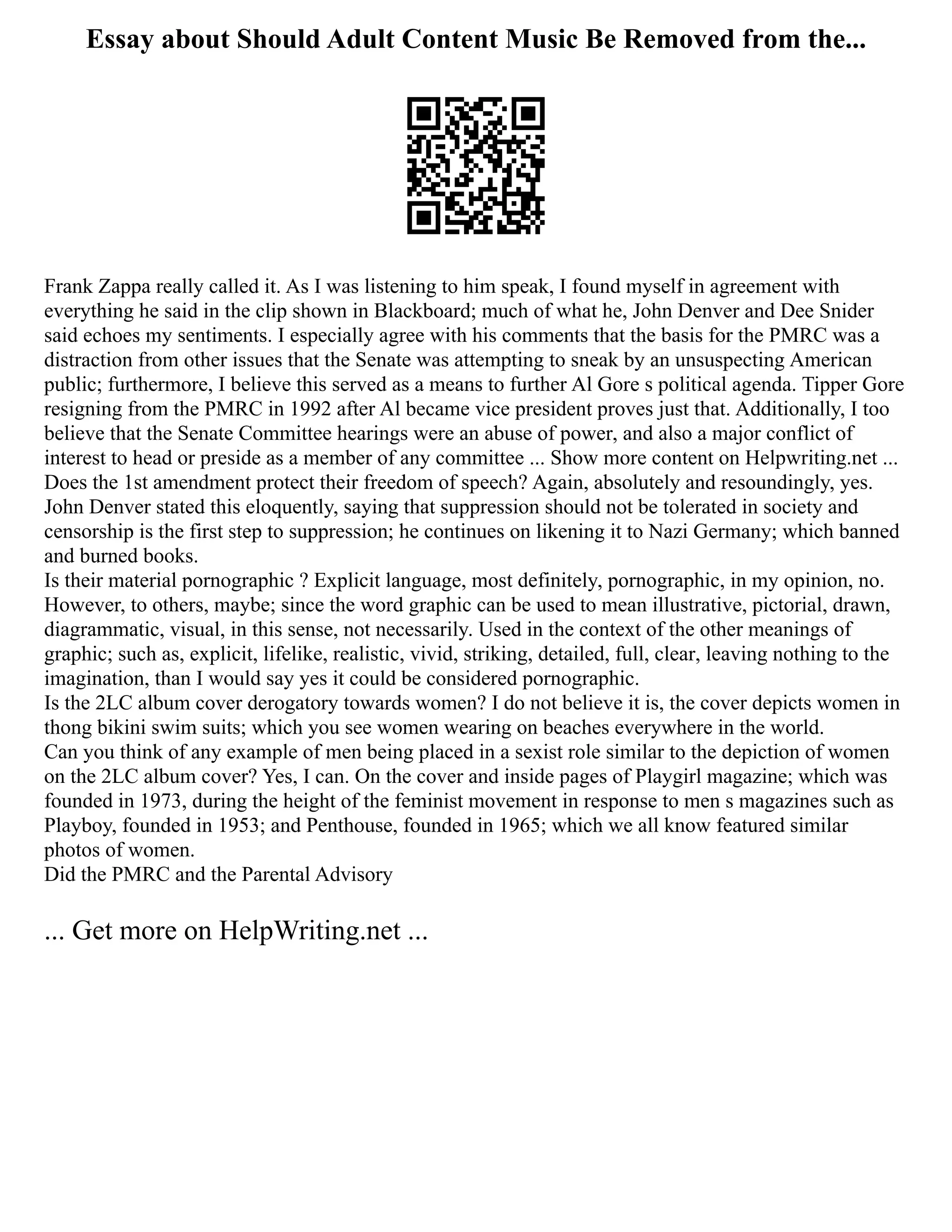 Essay about Should Adult Content Music Be Removed from the...
Frank Zappa really called it. As I was listening to him speak, I found myself in agreement with
everything he said in the clip shown in Blackboard; much of what he, John Denver and Dee Snider
said echoes my sentiments. I especially agree with his comments that the basis for the PMRC was a
distraction from other issues that the Senate was attempting to sneak by an unsuspecting American
public; furthermore, I believe this served as a means to further Al Gore s political agenda. Tipper Gore
resigning from the PMRC in 1992 after Al became vice president proves just that. Additionally, I too
believe that the Senate Committee hearings were an abuse of power, and also a major conflict of
interest to head or preside as a member of any committee ... Show more content on Helpwriting.net ...
Does the 1st amendment protect their freedom of speech? Again, absolutely and resoundingly, yes.
John Denver stated this eloquently, saying that suppression should not be tolerated in society and
censorship is the first step to suppression; he continues on likening it to Nazi Germany; which banned
and burned books.
Is their material pornographic ? Explicit language, most definitely, pornographic, in my opinion, no.
However, to others, maybe; since the word graphic can be used to mean illustrative, pictorial, drawn,
diagrammatic, visual, in this sense, not necessarily. Used in the context of the other meanings of
graphic; such as, explicit, lifelike, realistic, vivid, striking, detailed, full, clear, leaving nothing to the
imagination, than I would say yes it could be considered pornographic.
Is the 2LC album cover derogatory towards women? I do not believe it is, the cover depicts women in
thong bikini swim suits; which you see women wearing on beaches everywhere in the world.
Can you think of any example of men being placed in a sexist role similar to the depiction of women
on the 2LC album cover? Yes, I can. On the cover and inside pages of Playgirl magazine; which was
founded in 1973, during the height of the feminist movement in response to men s magazines such as
Playboy, founded in 1953; and Penthouse, founded in 1965; which we all know featured similar
photos of women.
Did the PMRC and the Parental Advisory
... Get more on HelpWriting.net ...
 