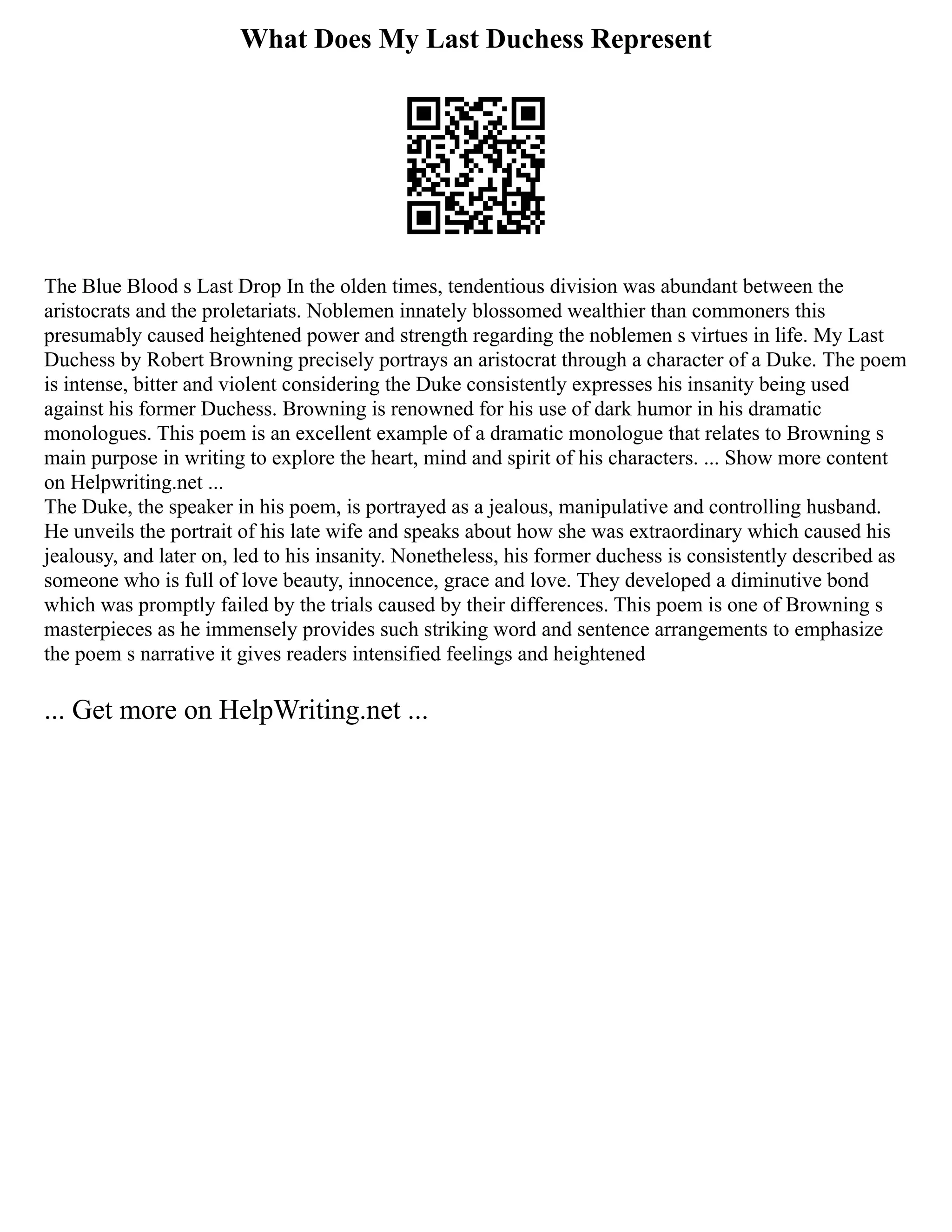 What Does My Last Duchess Represent
The Blue Blood s Last Drop In the olden times, tendentious division was abundant between the
aristocrats and the proletariats. Noblemen innately blossomed wealthier than commoners this
presumably caused heightened power and strength regarding the noblemen s virtues in life. My Last
Duchess by Robert Browning precisely portrays an aristocrat through a character of a Duke. The poem
is intense, bitter and violent considering the Duke consistently expresses his insanity being used
against his former Duchess. Browning is renowned for his use of dark humor in his dramatic
monologues. This poem is an excellent example of a dramatic monologue that relates to Browning s
main purpose in writing to explore the heart, mind and spirit of his characters. ... Show more content
on Helpwriting.net ...
The Duke, the speaker in his poem, is portrayed as a jealous, manipulative and controlling husband.
He unveils the portrait of his late wife and speaks about how she was extraordinary which caused his
jealousy, and later on, led to his insanity. Nonetheless, his former duchess is consistently described as
someone who is full of love beauty, innocence, grace and love. They developed a diminutive bond
which was promptly failed by the trials caused by their differences. This poem is one of Browning s
masterpieces as he immensely provides such striking word and sentence arrangements to emphasize
the poem s narrative it gives readers intensified feelings and heightened
... Get more on HelpWriting.net ...
 