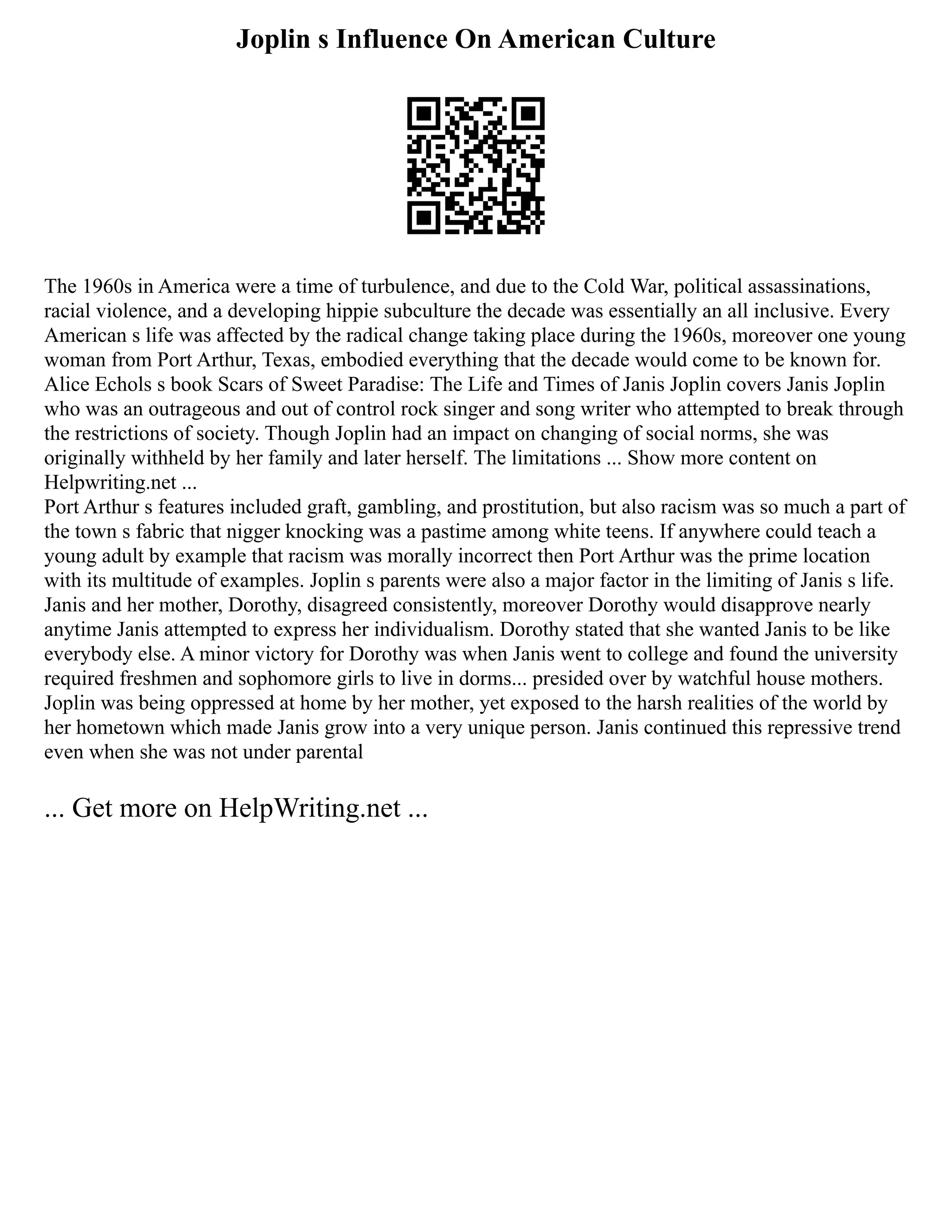 Joplin s Influence On American Culture
The 1960s in America were a time of turbulence, and due to the Cold War, political assassinations,
racial violence, and a developing hippie subculture the decade was essentially an all inclusive. Every
American s life was affected by the radical change taking place during the 1960s, moreover one young
woman from Port Arthur, Texas, embodied everything that the decade would come to be known for.
Alice Echols s book Scars of Sweet Paradise: The Life and Times of Janis Joplin covers Janis Joplin
who was an outrageous and out of control rock singer and song writer who attempted to break through
the restrictions of society. Though Joplin had an impact on changing of social norms, she was
originally withheld by her family and later herself. The limitations ... Show more content on
Helpwriting.net ...
Port Arthur s features included graft, gambling, and prostitution, but also racism was so much a part of
the town s fabric that nigger knocking was a pastime among white teens. If anywhere could teach a
young adult by example that racism was morally incorrect then Port Arthur was the prime location
with its multitude of examples. Joplin s parents were also a major factor in the limiting of Janis s life.
Janis and her mother, Dorothy, disagreed consistently, moreover Dorothy would disapprove nearly
anytime Janis attempted to express her individualism. Dorothy stated that she wanted Janis to be like
everybody else. A minor victory for Dorothy was when Janis went to college and found the university
required freshmen and sophomore girls to live in dorms... presided over by watchful house mothers.
Joplin was being oppressed at home by her mother, yet exposed to the harsh realities of the world by
her hometown which made Janis grow into a very unique person. Janis continued this repressive trend
even when she was not under parental
... Get more on HelpWriting.net ...
 
