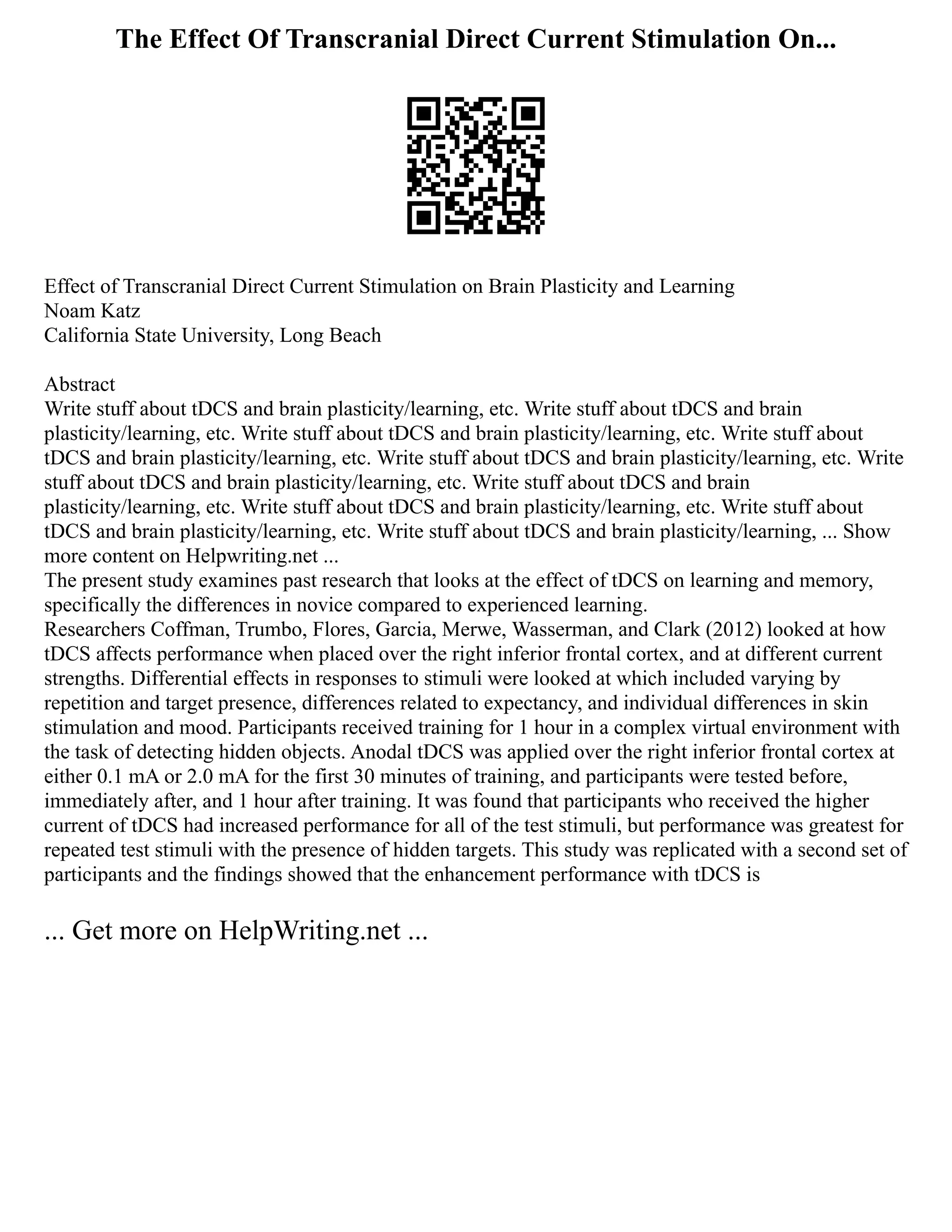The Effect Of Transcranial Direct Current Stimulation On...
Effect of Transcranial Direct Current Stimulation on Brain Plasticity and Learning
Noam Katz
California State University, Long Beach
Abstract
Write stuff about tDCS and brain plasticity/learning, etc. Write stuff about tDCS and brain
plasticity/learning, etc. Write stuff about tDCS and brain plasticity/learning, etc. Write stuff about
tDCS and brain plasticity/learning, etc. Write stuff about tDCS and brain plasticity/learning, etc. Write
stuff about tDCS and brain plasticity/learning, etc. Write stuff about tDCS and brain
plasticity/learning, etc. Write stuff about tDCS and brain plasticity/learning, etc. Write stuff about
tDCS and brain plasticity/learning, etc. Write stuff about tDCS and brain plasticity/learning, ... Show
more content on Helpwriting.net ...
The present study examines past research that looks at the effect of tDCS on learning and memory,
specifically the differences in novice compared to experienced learning.
Researchers Coffman, Trumbo, Flores, Garcia, Merwe, Wasserman, and Clark (2012) looked at how
tDCS affects performance when placed over the right inferior frontal cortex, and at different current
strengths. Differential effects in responses to stimuli were looked at which included varying by
repetition and target presence, differences related to expectancy, and individual differences in skin
stimulation and mood. Participants received training for 1 hour in a complex virtual environment with
the task of detecting hidden objects. Anodal tDCS was applied over the right inferior frontal cortex at
either 0.1 mA or 2.0 mA for the first 30 minutes of training, and participants were tested before,
immediately after, and 1 hour after training. It was found that participants who received the higher
current of tDCS had increased performance for all of the test stimuli, but performance was greatest for
repeated test stimuli with the presence of hidden targets. This study was replicated with a second set of
participants and the findings showed that the enhancement performance with tDCS is
... Get more on HelpWriting.net ...
 