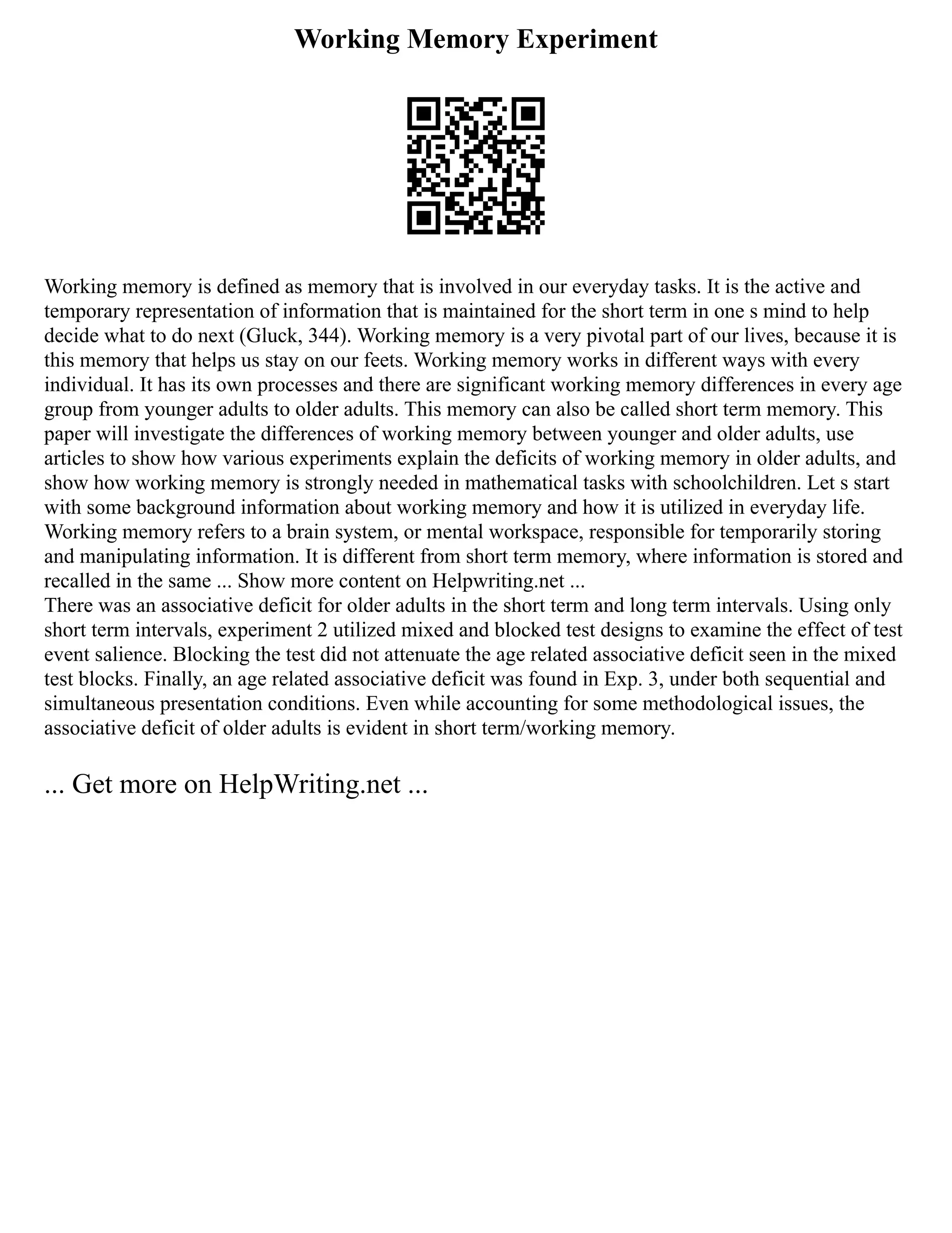 Working Memory Experiment
Working memory is defined as memory that is involved in our everyday tasks. It is the active and
temporary representation of information that is maintained for the short term in one s mind to help
decide what to do next (Gluck, 344). Working memory is a very pivotal part of our lives, because it is
this memory that helps us stay on our feets. Working memory works in different ways with every
individual. It has its own processes and there are significant working memory differences in every age
group from younger adults to older adults. This memory can also be called short term memory. This
paper will investigate the differences of working memory between younger and older adults, use
articles to show how various experiments explain the deficits of working memory in older adults, and
show how working memory is strongly needed in mathematical tasks with schoolchildren. Let s start
with some background information about working memory and how it is utilized in everyday life.
Working memory refers to a brain system, or mental workspace, responsible for temporarily storing
and manipulating information. It is different from short term memory, where information is stored and
recalled in the same ... Show more content on Helpwriting.net ...
There was an associative deficit for older adults in the short term and long term intervals. Using only
short term intervals, experiment 2 utilized mixed and blocked test designs to examine the effect of test
event salience. Blocking the test did not attenuate the age related associative deficit seen in the mixed
test blocks. Finally, an age related associative deficit was found in Exp. 3, under both sequential and
simultaneous presentation conditions. Even while accounting for some methodological issues, the
associative deficit of older adults is evident in short term/working memory.
... Get more on HelpWriting.net ...
 
