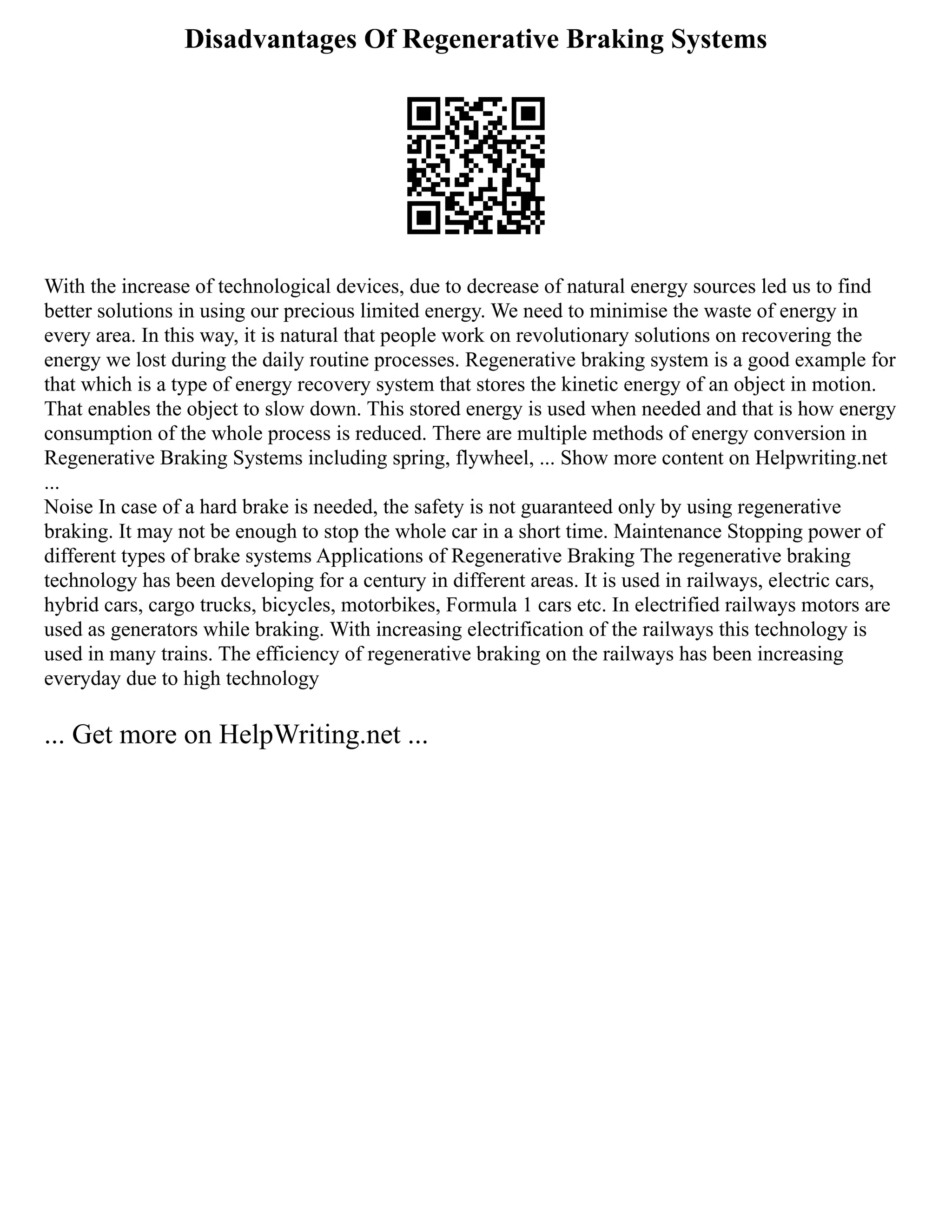 Disadvantages Of Regenerative Braking Systems
With the increase of technological devices, due to decrease of natural energy sources led us to find
better solutions in using our precious limited energy. We need to minimise the waste of energy in
every area. In this way, it is natural that people work on revolutionary solutions on recovering the
energy we lost during the daily routine processes. Regenerative braking system is a good example for
that which is a type of energy recovery system that stores the kinetic energy of an object in motion.
That enables the object to slow down. This stored energy is used when needed and that is how energy
consumption of the whole process is reduced. There are multiple methods of energy conversion in
Regenerative Braking Systems including spring, flywheel, ... Show more content on Helpwriting.net
...
Noise In case of a hard brake is needed, the safety is not guaranteed only by using regenerative
braking. It may not be enough to stop the whole car in a short time. Maintenance Stopping power of
different types of brake systems Applications of Regenerative Braking The regenerative braking
technology has been developing for a century in different areas. It is used in railways, electric cars,
hybrid cars, cargo trucks, bicycles, motorbikes, Formula 1 cars etc. In electrified railways motors are
used as generators while braking. With increasing electrification of the railways this technology is
used in many trains. The efficiency of regenerative braking on the railways has been increasing
everyday due to high technology
... Get more on HelpWriting.net ...
 
