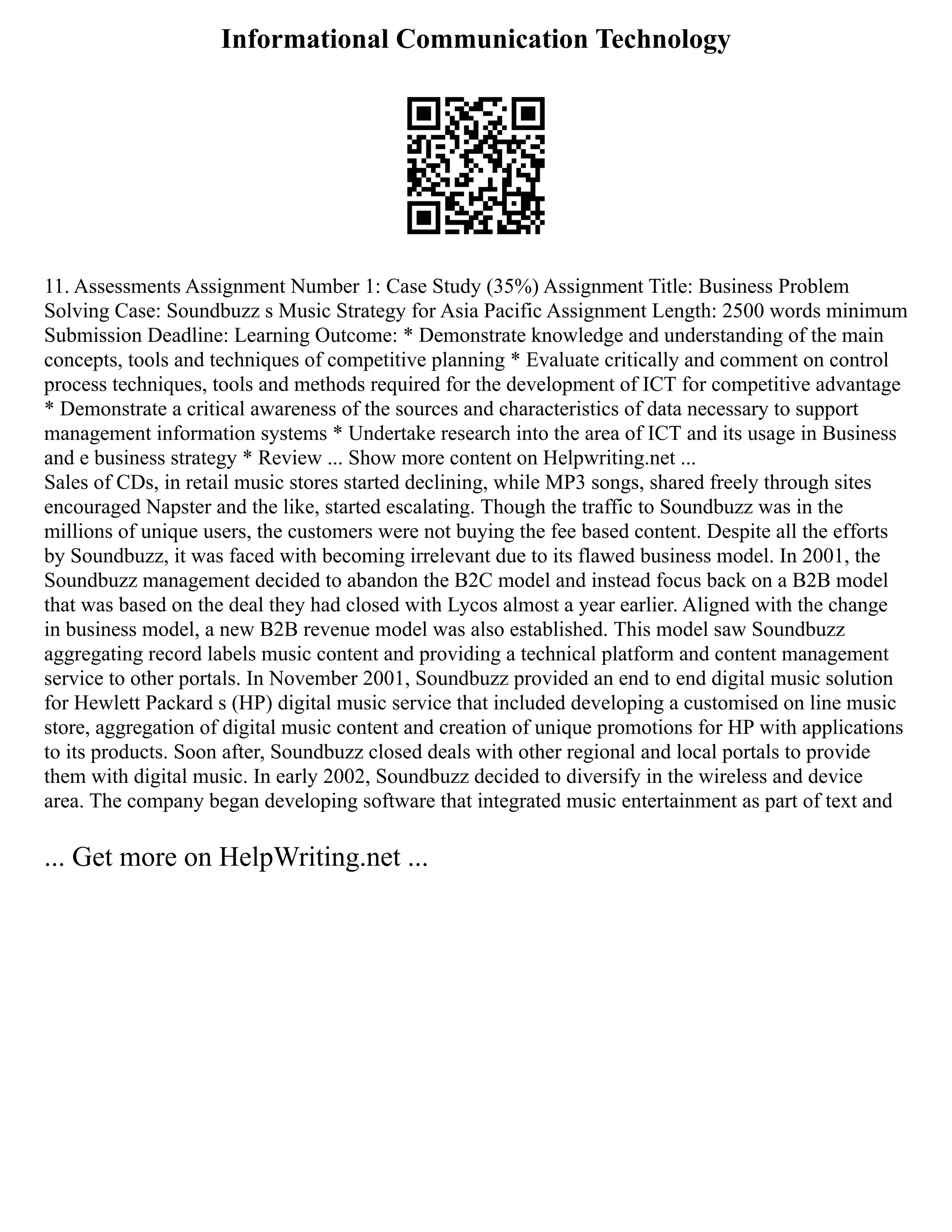 Informational Communication Technology
11. Assessments Assignment Number 1: Case Study (35%) Assignment Title: Business Problem
Solving Case: Soundbuzz s Music Strategy for Asia Pacific Assignment Length: 2500 words minimum
Submission Deadline: Learning Outcome: * Demonstrate knowledge and understanding of the main
concepts, tools and techniques of competitive planning * Evaluate critically and comment on control
process techniques, tools and methods required for the development of ICT for competitive advantage
* Demonstrate a critical awareness of the sources and characteristics of data necessary to support
management information systems * Undertake research into the area of ICT and its usage in Business
and e business strategy * Review ... Show more content on Helpwriting.net ...
Sales of CDs, in retail music stores started declining, while MP3 songs, shared freely through sites
encouraged Napster and the like, started escalating. Though the traffic to Soundbuzz was in the
millions of unique users, the customers were not buying the fee based content. Despite all the efforts
by Soundbuzz, it was faced with becoming irrelevant due to its flawed business model. In 2001, the
Soundbuzz management decided to abandon the B2C model and instead focus back on a B2B model
that was based on the deal they had closed with Lycos almost a year earlier. Aligned with the change
in business model, a new B2B revenue model was also established. This model saw Soundbuzz
aggregating record labels music content and providing a technical platform and content management
service to other portals. In November 2001, Soundbuzz provided an end to end digital music solution
for Hewlett Packard s (HP) digital music service that included developing a customised on line music
store, aggregation of digital music content and creation of unique promotions for HP with applications
to its products. Soon after, Soundbuzz closed deals with other regional and local portals to provide
them with digital music. In early 2002, Soundbuzz decided to diversify in the wireless and device
area. The company began developing software that integrated music entertainment as part of text and
... Get more on HelpWriting.net ...
 