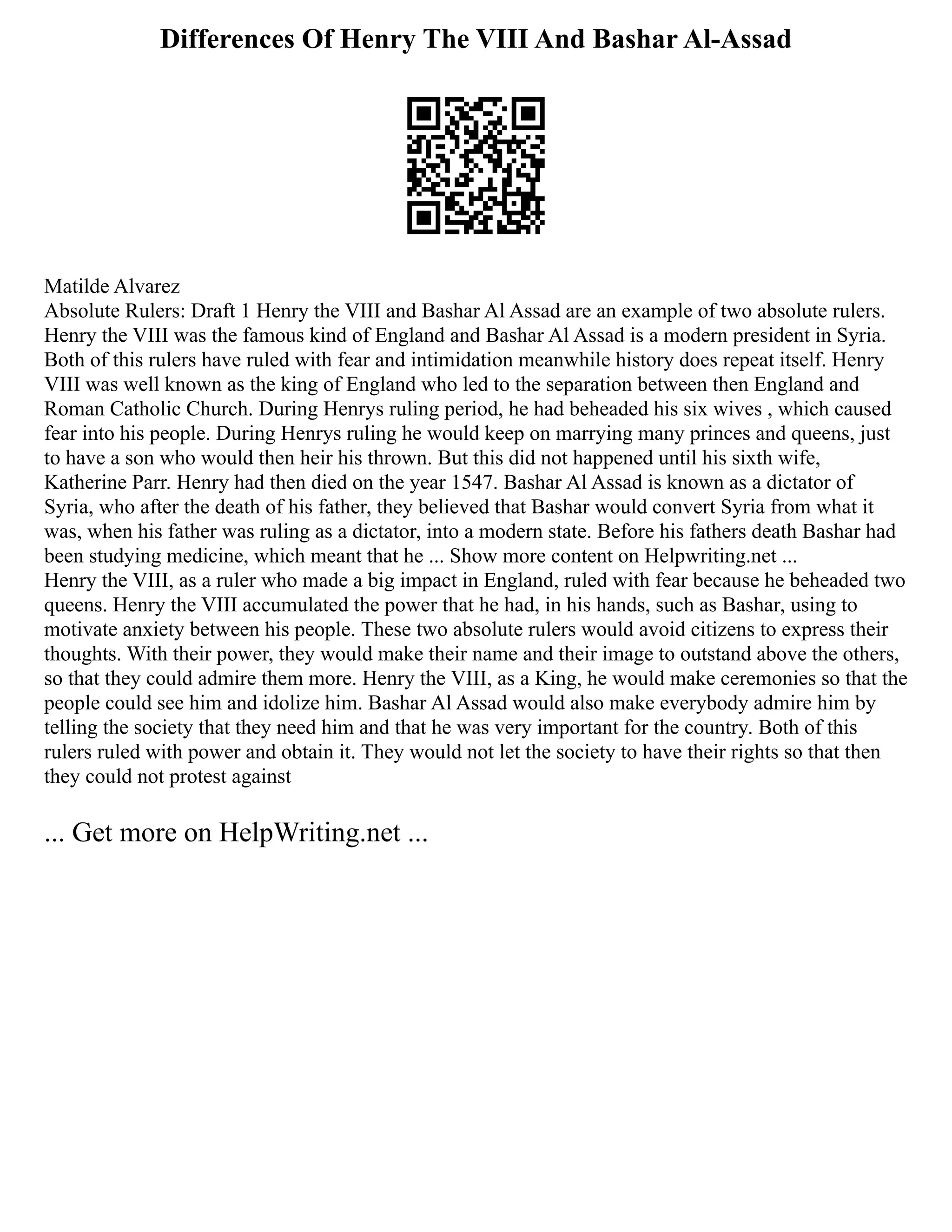 Differences Of Henry The VIII And Bashar Al-Assad
Matilde Alvarez
Absolute Rulers: Draft 1 Henry the VIII and Bashar Al Assad are an example of two absolute rulers.
Henry the VIII was the famous kind of England and Bashar Al Assad is a modern president in Syria.
Both of this rulers have ruled with fear and intimidation meanwhile history does repeat itself. Henry
VIII was well known as the king of England who led to the separation between then England and
Roman Catholic Church. During Henrys ruling period, he had beheaded his six wives , which caused
fear into his people. During Henrys ruling he would keep on marrying many princes and queens, just
to have a son who would then heir his thrown. But this did not happened until his sixth wife,
Katherine Parr. Henry had then died on the year 1547. Bashar Al Assad is known as a dictator of
Syria, who after the death of his father, they believed that Bashar would convert Syria from what it
was, when his father was ruling as a dictator, into a modern state. Before his fathers death Bashar had
been studying medicine, which meant that he ... Show more content on Helpwriting.net ...
Henry the VIII, as a ruler who made a big impact in England, ruled with fear because he beheaded two
queens. Henry the VIII accumulated the power that he had, in his hands, such as Bashar, using to
motivate anxiety between his people. These two absolute rulers would avoid citizens to express their
thoughts. With their power, they would make their name and their image to outstand above the others,
so that they could admire them more. Henry the VIII, as a King, he would make ceremonies so that the
people could see him and idolize him. Bashar Al Assad would also make everybody admire him by
telling the society that they need him and that he was very important for the country. Both of this
rulers ruled with power and obtain it. They would not let the society to have their rights so that then
they could not protest against
... Get more on HelpWriting.net ...
 