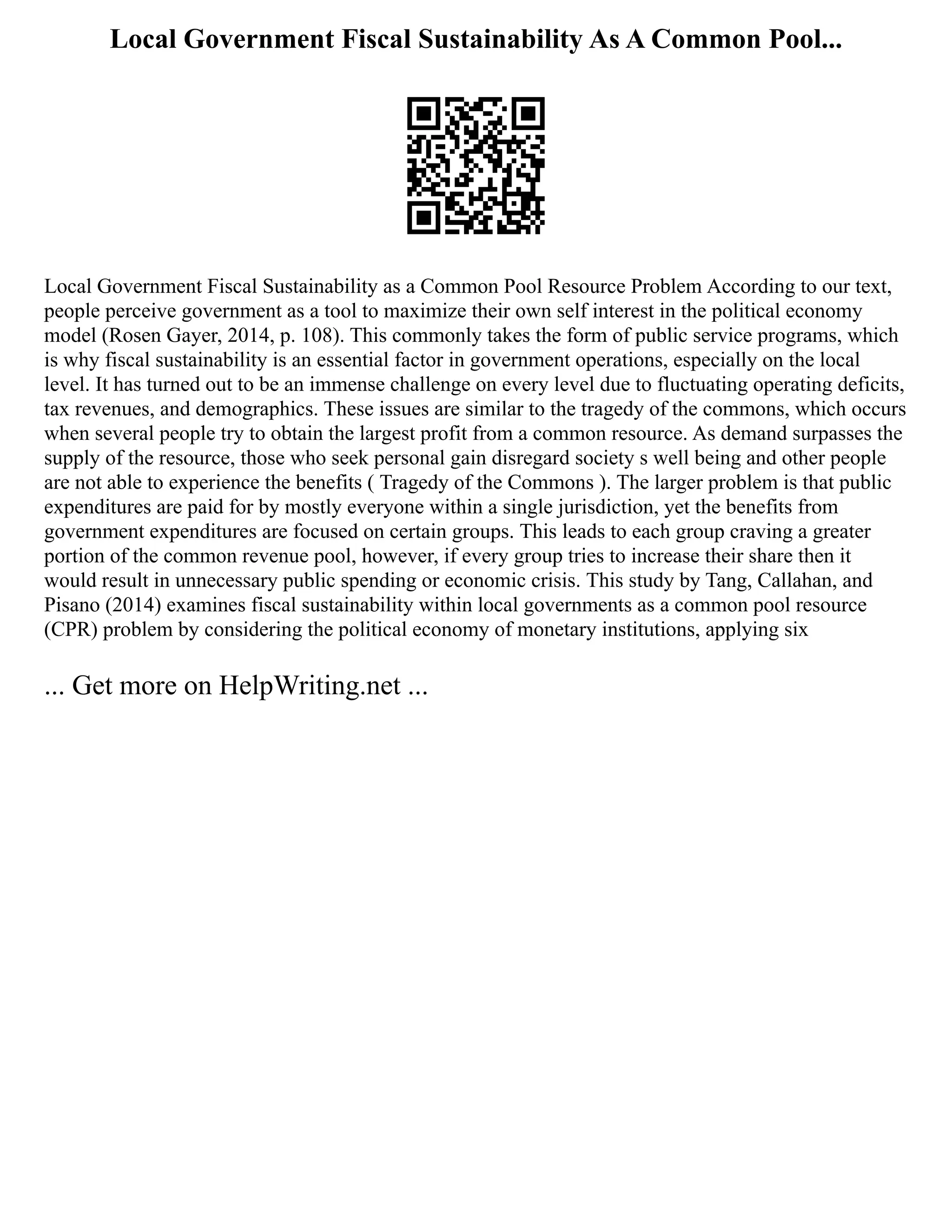 Local Government Fiscal Sustainability As A Common Pool...
Local Government Fiscal Sustainability as a Common Pool Resource Problem According to our text,
people perceive government as a tool to maximize their own self interest in the political economy
model (Rosen Gayer, 2014, p. 108). This commonly takes the form of public service programs, which
is why fiscal sustainability is an essential factor in government operations, especially on the local
level. It has turned out to be an immense challenge on every level due to fluctuating operating deficits,
tax revenues, and demographics. These issues are similar to the tragedy of the commons, which occurs
when several people try to obtain the largest profit from a common resource. As demand surpasses the
supply of the resource, those who seek personal gain disregard society s well being and other people
are not able to experience the benefits ( Tragedy of the Commons ). The larger problem is that public
expenditures are paid for by mostly everyone within a single jurisdiction, yet the benefits from
government expenditures are focused on certain groups. This leads to each group craving a greater
portion of the common revenue pool, however, if every group tries to increase their share then it
would result in unnecessary public spending or economic crisis. This study by Tang, Callahan, and
Pisano (2014) examines fiscal sustainability within local governments as a common pool resource
(CPR) problem by considering the political economy of monetary institutions, applying six
... Get more on HelpWriting.net ...
 