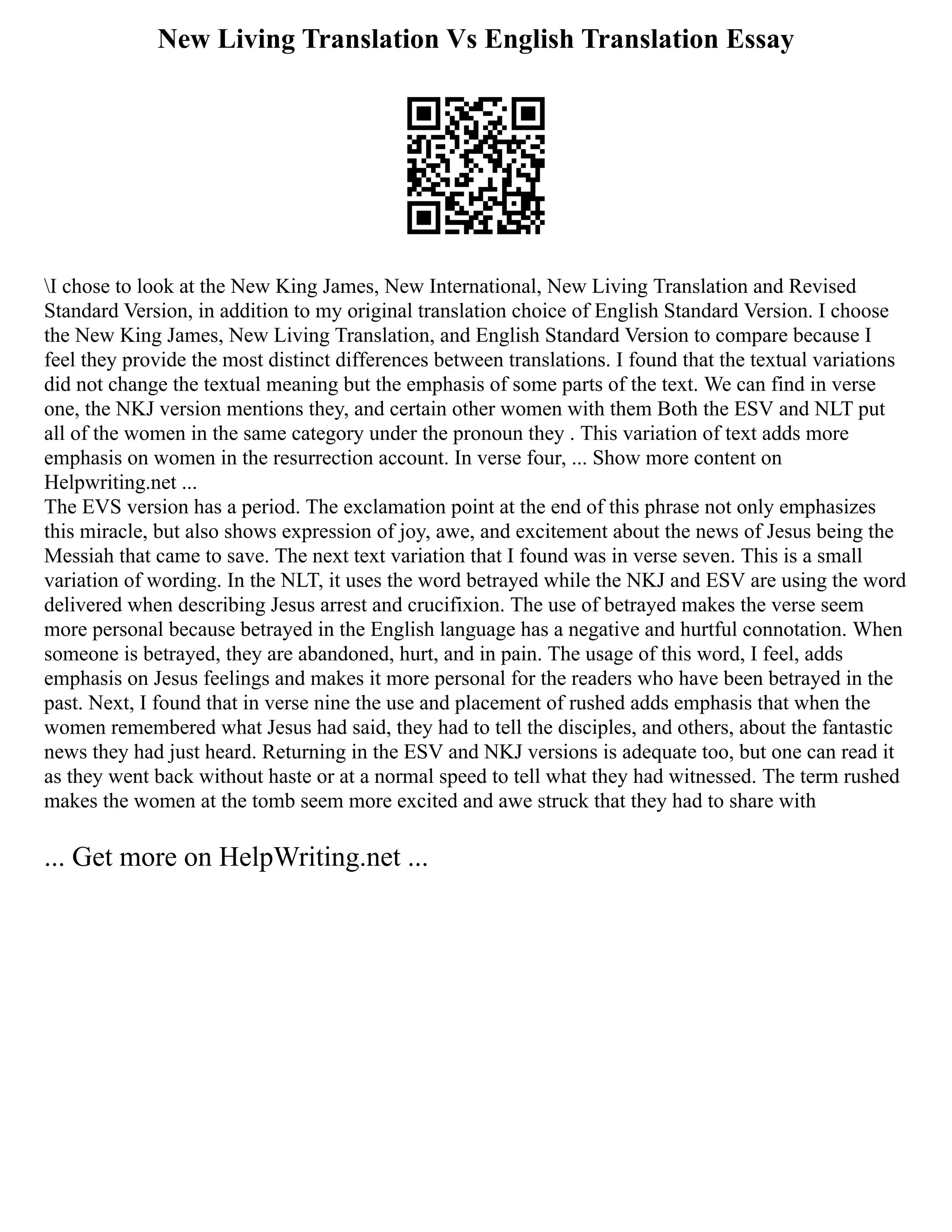New Living Translation Vs English Translation Essay
I chose to look at the New King James, New International, New Living Translation and Revised
Standard Version, in addition to my original translation choice of English Standard Version. I choose
the New King James, New Living Translation, and English Standard Version to compare because I
feel they provide the most distinct differences between translations. I found that the textual variations
did not change the textual meaning but the emphasis of some parts of the text. We can find in verse
one, the NKJ version mentions they, and certain other women with them Both the ESV and NLT put
all of the women in the same category under the pronoun they . This variation of text adds more
emphasis on women in the resurrection account. In verse four, ... Show more content on
Helpwriting.net ...
The EVS version has a period. The exclamation point at the end of this phrase not only emphasizes
this miracle, but also shows expression of joy, awe, and excitement about the news of Jesus being the
Messiah that came to save. The next text variation that I found was in verse seven. This is a small
variation of wording. In the NLT, it uses the word betrayed while the NKJ and ESV are using the word
delivered when describing Jesus arrest and crucifixion. The use of betrayed makes the verse seem
more personal because betrayed in the English language has a negative and hurtful connotation. When
someone is betrayed, they are abandoned, hurt, and in pain. The usage of this word, I feel, adds
emphasis on Jesus feelings and makes it more personal for the readers who have been betrayed in the
past. Next, I found that in verse nine the use and placement of rushed adds emphasis that when the
women remembered what Jesus had said, they had to tell the disciples, and others, about the fantastic
news they had just heard. Returning in the ESV and NKJ versions is adequate too, but one can read it
as they went back without haste or at a normal speed to tell what they had witnessed. The term rushed
makes the women at the tomb seem more excited and awe struck that they had to share with
... Get more on HelpWriting.net ...
 