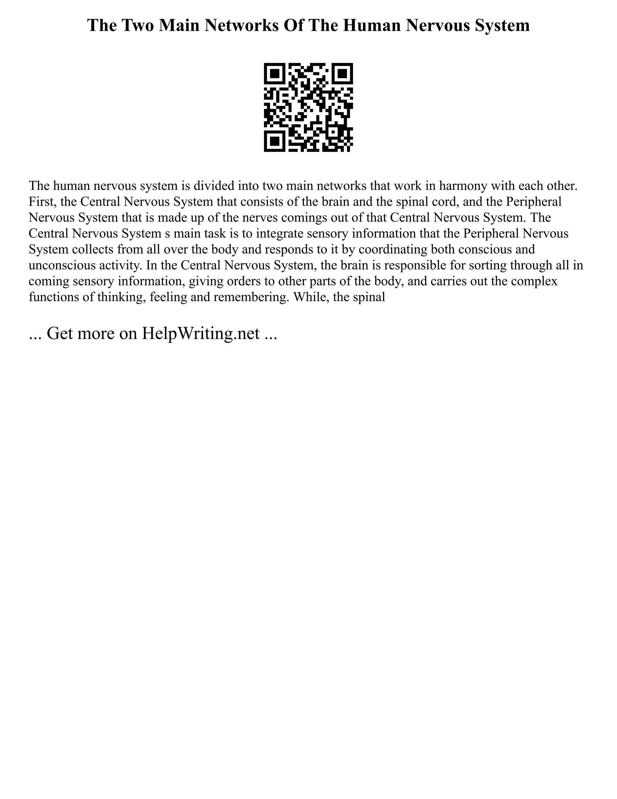 The Two Main Networks Of The Human Nervous System
The human nervous system is divided into two main networks that work in harmony with each other.
First, the Central Nervous System that consists of the brain and the spinal cord, and the Peripheral
Nervous System that is made up of the nerves comings out of that Central Nervous System. The
Central Nervous System s main task is to integrate sensory information that the Peripheral Nervous
System collects from all over the body and responds to it by coordinating both conscious and
unconscious activity. In the Central Nervous System, the brain is responsible for sorting through all in
coming sensory information, giving orders to other parts of the body, and carries out the complex
functions of thinking, feeling and remembering. While, the spinal
... Get more on HelpWriting.net ...
 
