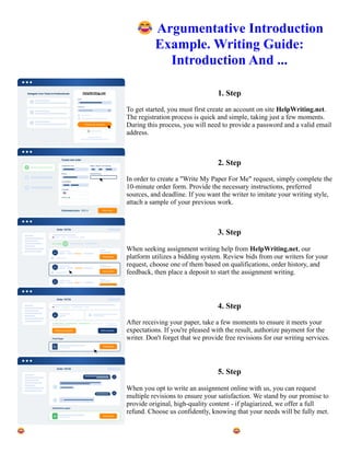 😂Argumentative Introduction
Example. Writing Guide:
Introduction And ...
1. Step
To get started, you must first create an account on site HelpWriting.net.
The registration process is quick and simple, taking just a few moments.
During this process, you will need to provide a password and a valid email
address.
2. Step
In order to create a "Write My Paper For Me" request, simply complete the
10-minute order form. Provide the necessary instructions, preferred
sources, and deadline. If you want the writer to imitate your writing style,
attach a sample of your previous work.
3. Step
When seeking assignment writing help from HelpWriting.net, our
platform utilizes a bidding system. Review bids from our writers for your
request, choose one of them based on qualifications, order history, and
feedback, then place a deposit to start the assignment writing.
4. Step
After receiving your paper, take a few moments to ensure it meets your
expectations. If you're pleased with the result, authorize payment for the
writer. Don't forget that we provide free revisions for our writing services.
5. Step
When you opt to write an assignment online with us, you can request
multiple revisions to ensure your satisfaction. We stand by our promise to
provide original, high-quality content - if plagiarized, we offer a full
refund. Choose us confidently, knowing that your needs will be fully met.
😂Argumentative Introduction Example. Writing Guide: Introduction And ... 😂Argumentative Introduction
Example. Writing Guide: Introduction And ...
 