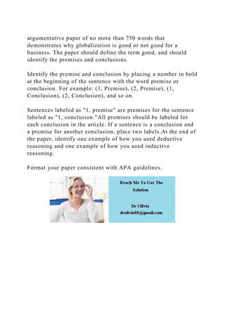 argumentative paper of no more than 750 words that
demonstrates why globalization is good or not good for a
business. The paper should define the term good, and should
identify the premises and conclusions.
Identify the premise and conclusion by placing a number in bold
at the beginning of the sentence with the word premise or
conclusion. For example: (1, Premise), (2, Premise), (1,
Conclusion), (2, Conclusion), and so on.
Sentences labeled as "1, premise" are premises for the sentence
labeled as "1, conclusion."All premises should be labeled for
each conclusion in the article. If a sentence is a conclusion and
a premise for another conclusion, place two labels.At the end of
the paper, identify one example of how you used deductive
reasoning and one example of how you used inductive
reasoning.
Format your paper consistent with APA guidelines.
 