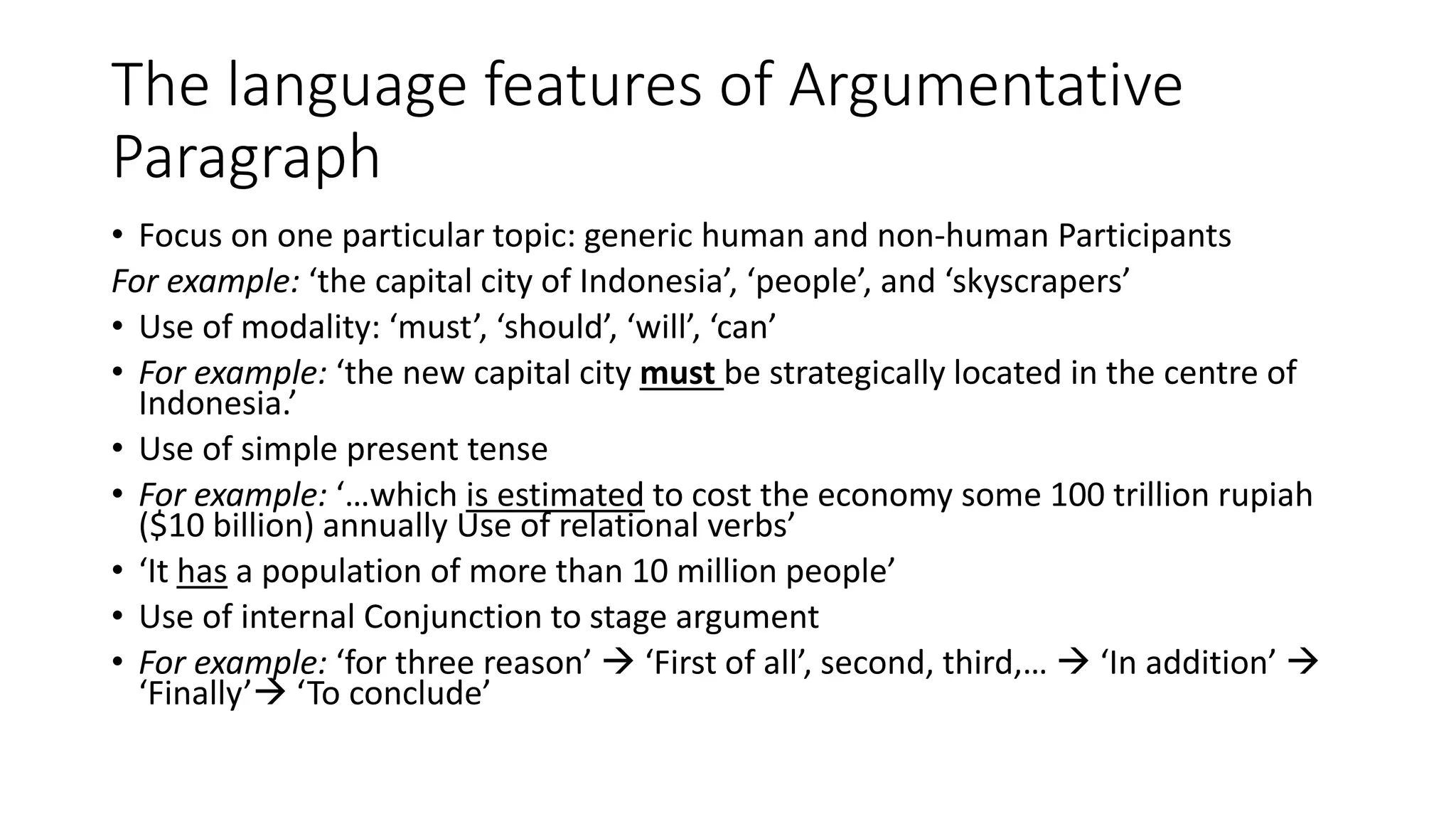The language features of Argumentative
Paragraph
• Focus on one particular topic: generic human and non-human Participants
For example: ‘the capital city of Indonesia’, ‘people’, and ‘skyscrapers’
• Use of modality: ‘must’, ‘should’, ‘will’, ‘can’
• For example: ‘the new capital city must be strategically located in the centre of
Indonesia.’
• Use of simple present tense
• For example: ‘…which is estimated to cost the economy some 100 trillion rupiah
($10 billion) annually Use of relational verbs’
• ‘It has a population of more than 10 million people’
• Use of internal Conjunction to stage argument
• For example: ‘for three reason’  ‘First of all’, second, third,…  ‘In addition’ 
‘Finally’ ‘To conclude’
 