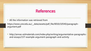 References
• All the information was retrieved from
https://www.une.edu.au/__data/assets/pdf_file/0010/10540/paragraph-
argument.pdf
• http://annas-eslmaterials.com/index.php/writing/argumentative-paragraphs-
and-essays/157-example-argument-paragraph-and-activity
 