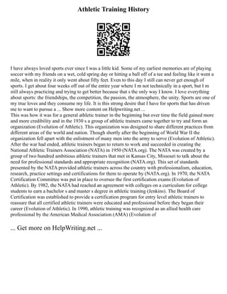Athletic Training History
I have always loved sports ever since I was a little kid. Some of my earliest memories are of playing
soccer with my friends on a wet, cold spring day or hitting a ball off of a tee and feeling like it went a
mile, when in reality it only went about fifty feet. Even to this day I still can never get enough of
sports. I get about four weeks off out of the entire year where I m not technically in a sport, but I m
still always practicing and trying to get better because that s the only way I know. I love everything
about sports: the friendships, the competition, the passion, the atmosphere, the unity. Sports are one of
my true loves and they consume my life. It is this strong desire that I have for sports that has driven
me to want to pursue a ... Show more content on Helpwriting.net ...
This was how it was for a general athletic trainer in the beginning but over time the field gained more
and more credibility and in the 1930 s a group of athletic trainers came together to try and form an
organization (Evolution of Athletic). This organization was designed to share different practices from
different areas of the world and nation. Though shortly after the beginning of World War II the
organization fell apart with the enlistment of many men into the army to serve (Evolution of Athletic).
After the war had ended, athletic trainers began to return to work and succeeded in creating the
National Athletic Trainers Association (NATA) in 1950 (NATA.org). The NATA was created by a
group of two hundred ambitious athletic trainers that met in Kansas City, Missouri to talk about the
need for professional standards and appropriate recognition (NATA.org). This set of standards
presented by the NATA provided athletic trainers across the country with professionalism, education,
research, practice settings and certifications for them to operate by (NATA.org). In 1970, the NATA
Certification Committee was put in place to oversee the first certification exams (Evolution of
Athletic). By 1982, the NATA had reached an agreement with colleges on a curriculum for college
students to earn a bachelor s and master s degree in athletic training (Jenkins). The Board of
Certification was established to provide a certification program for entry level athletic trainers to
reassure that all certified athletic trainers were educated and professional before they began their
career (Evolution of Athletic). In 1990, athletic training was recognized as an allied health care
professional by the American Medical Association (AMA) (Evolution of
... Get more on HelpWriting.net ...
 