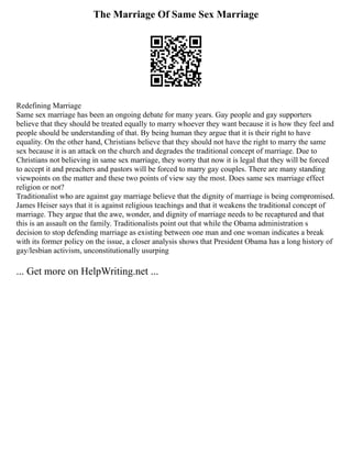 The Marriage Of Same Sex Marriage
Redefining Marriage
Same sex marriage has been an ongoing debate for many years. Gay people and gay supporters
believe that they should be treated equally to marry whoever they want because it is how they feel and
people should be understanding of that. By being human they argue that it is their right to have
equality. On the other hand, Christians believe that they should not have the right to marry the same
sex because it is an attack on the church and degrades the traditional concept of marriage. Due to
Christians not believing in same sex marriage, they worry that now it is legal that they will be forced
to accept it and preachers and pastors will be forced to marry gay couples. There are many standing
viewpoints on the matter and these two points of view say the most. Does same sex marriage effect
religion or not?
Traditionalist who are against gay marriage believe that the dignity of marriage is being compromised.
James Heiser says that it is against religious teachings and that it weakens the traditional concept of
marriage. They argue that the awe, wonder, and dignity of marriage needs to be recaptured and that
this is an assault on the family. Traditionalists point out that while the Obama administration s
decision to stop defending marriage as existing between one man and one woman indicates a break
with its former policy on the issue, a closer analysis shows that President Obama has a long history of
gay/lesbian activism, unconstitutionally usurping
... Get more on HelpWriting.net ...
 