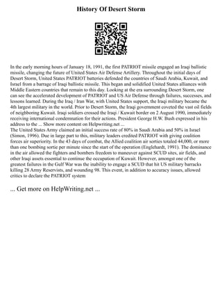 History Of Desert Storm
In the early morning hours of January 18, 1991, the first PATRIOT missile engaged an Iraqi ballistic
missile, changing the future of United States Air Defense Artillery. Throughout the initial days of
Desert Storm, United States PATRIOT batteries defended the countries of Saudi Arabia, Kuwait, and
Israel from a barrage of Iraqi ballistic missile. This began and solidified United States alliances with
Middle Eastern countries that remain to this day. Looking at the era surrounding Desert Storm, one
can see the accelerated development of PATRIOT and US Air Defense through failures, successes, and
lessons learned. During the Iraq / Iran War, with United States support, the Iraqi military became the
4th largest military in the world. Prior to Desert Storm, the Iraqi government coveted the vast oil fields
of neighboring Kuwait. Iraqi soldiers crossed the Iraqi / Kuwait border on 2 August 1990, immediately
receiving international condemnation for their actions. President George H.W. Bush expressed in his
address to the ... Show more content on Helpwriting.net ...
The United States Army claimed an initial success rate of 80% in Saudi Arabia and 50% in Israel
(Simon, 1996). Due in large part to this, military leaders credited PATRIOT with giving coalition
forces air superiority. In the 43 days of combat, the Allied coalition air sorties totaled 44,000, or more
than one bombing sortie per minute since the start of the operation (Englehardt, 1991). The dominance
in the air allowed the fighters and bombers freedom to maneuver against SCUD sites, air fields, and
other Iraqi assets essential to continue the occupation of Kuwait. However, amongst one of the
greatest failures in the Gulf War was the inability to engage a SCUD that hit US military barracks
killing 28 Army Reservists, and wounding 98. This event, in addition to accuracy issues, allowed
critics to declare the PATRIOT system
... Get more on HelpWriting.net ...
 