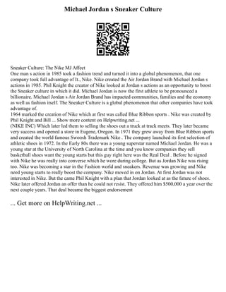 Michael Jordan s Sneaker Culture
Sneaker Culture: The Nike MJ Affect
One man s action in 1985 took a fashion trend and turned it into a global phenomenon, that one
company took full advantage of It., Nike. Nike created the Air Jordan Brand with Michael Jordan s
actions in 1985. Phil Knight the creator of Nike looked at Jordan s actions as an opportunity to boost
the Sneaker culture in which it did. Michael Jordan is now the first athlete to be pronounced a
billionaire. Michael Jordan s Air Jordan Brand has impacted communities, families and the economy
as well as fashion itself. The Sneaker Culture is a global phenomenon that other companies have took
advantage of.
1964 marked the creation of Nike which at first was called Blue Ribbon sports . Nike was created by
Phil Knight and Bill ... Show more content on Helpwriting.net ...
(NIKE INC) Which later led them to selling the shoes out a truck at track meets. They later became
very success and opened a store in Eugene, Oregon. In 1971 they grew away from Blue Ribbon sports
and created the world famous Swoosh Trademark Nike . The company launched its first selection of
athletic shoes in 1972. In the Early 80s there was a young superstar named Michael Jordan. He was a
young star at the University of North Carolina at the time and you know companies they sell
basketball shoes want the young starts but this guy right here was the Real Deal . Before he signed
with Nike he was really into converse which he wore during college. But as Jordan Nike was rising
too. Nike was becoming a star in the Fashion world and sneakers. Revenue was growing and Nike
need young starts to really boost the company. Nike moved in on Jordan. At first Jordan was not
interested in Nike. But the came Phil Knight with a plan that Jordan looked at as the future of shoes.
Nike later offered Jordan an offer than he could not resist. They offered him $500,000 a year over the
next couple years. That deal became the biggest endorsement
... Get more on HelpWriting.net ...
 