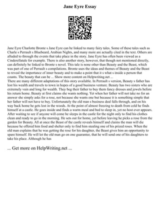 Jane Eyre Essay
Jane Eyre Charlotte Bronte s Jane Eyre can be linked to many fairy tales. Some of these tales such as
Charle s Perrault s Bluebeard, Arabian Nights, and many more are actually cited in the text. Others are
alluded to through the events that take place in the story. Jane Eyre has often been viewed as a
Cinderellatale for example. There is also another story, however, that though not mentioned directly,
can definitely be linked to Bronte s novel. This tale is none other than Beauty and the Beast, which
was part of one of Perrault s compilations. Bronte uses the ideas and themes of Beauty and the Beast
to reveal the importance of inner beauty and to make a point that it s what s inside a person that
counts. The beauty that can be ... Show more content on Helpwriting.net ...
There are many different adaptations of this story available. In Perrault s version, Beauty s father has
lost his wealth and travels to town in hopes of a good business venture. Beauty has two sisters who are
extremely vain and long for wealth. They beg their father to buy them fancy dresses and jewels before
his return home. Beauty at first claims she wants nothing. Yet when her father will not take no for an
answer she simply asks for a rose, not because she wants one but because it is something simple that
her father will not have to buy. Unfortunately the old man s business deal falls through, and on his
way back home he gets lost in the woods. At the point of almost freezing to death from cold he finds
himself at a castle. He goes inside and finds a warm meal and bed to sleep in, yet no host ever appears.
After waiting to see if anyone will come he sleeps in the castle for the night only to find his clothes
clean and ready to go in the morning. He sets out for home, yet before leaving he picks a rose from the
garden for Beauty. All at once the Beast of the castle reveals himself and claims the man will die
because he offered him food and shelter only to find him stealing one of his prized roses. When the
old man explains that he was getting the rose for his daughter, the Beast gives him an opportunity to
spare himself. He will let the old man go on one guarantee, that he will send one of his daughters to
take his place. Although he has
... Get more on HelpWriting.net ...
 