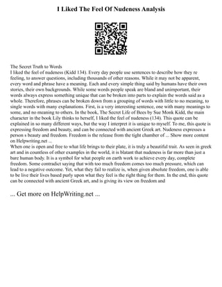 I Liked The Feel Of Nudeness Analysis
The Secret Truth to Words
I liked the feel of nudeness (Kidd 134). Every day people use sentences to describe how they re
feeling, to answer questions, including thousands of other reasons. While it may not be apparent,
every word and phrase have a meaning. Each and every simple thing said by humans have their own
stories, their own backgrounds. While some words people speak are bland and unimportant, their
words always express something unique that can be broken into parts to explain the words said as a
whole. Therefore, phrases can be broken down from a grouping of words with little to no meaning, to
single words with many explanations. First, is a very interesting sentence, one with many meanings to
some, and no meaning to others. In the book, The Secret Life of Bees by Sue Monk Kidd, the main
character in the book Lily thinks to herself, I liked the feel of nudeness (134). This quote can be
explained in so many different ways, but the way I interpret it is unique to myself. To me, this quote is
expressing freedom and beauty, and can be connected with ancient Greek art. Nudeness expresses a
person s beauty and freedom. Freedom is the release from the tight chamber of ... Show more content
on Helpwriting.net ...
When one is open and free to what life brings to their plate, it is truly a beautiful trait. As seen in greek
art and in countless of other examples in the world, it is blatant that nudeness is far more than just a
bare human body. It is a symbol for what people on earth work to achieve every day, complete
freedom. Some contradict saying that with too much freedom comes too much pressure, which can
lead to a negative outcome. Yet, what they fail to realize is, when given absolute freedom, one is able
to be live their lives based purly upon what they feel is the right thing for them. In the end, this quote
can be connected with ancient Greek art, and is giving its view on freedom and
... Get more on HelpWriting.net ...
 