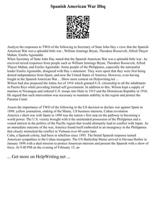 Spanish American War Dbq
Analyze the responses to TWO of the following to Secretary of State John Hay s view that the Spanish
American War was a splendid little war ; William Jennings Bryan, Theodore Roosevelt, Alfred Thayer
Mahan, Emilio Aguinaldo
When Secretary of State John Hay stated that the Spanish American War was a splendid little war , he
received mixed responses from people such as William Jennings Bryan, Theodore Roosevelt, Alfred
Thayer Mahan, and Emilio Aguinaldo. Some people of the Philippines, especially the nationalist
leader Emilio Aguinaldo, disagreed with Hay s statement. They were upset that they were first being
denied independence from Spain, and now the United States of America. However, even having
fought in the Spanish American War ... Show more content on Helpwriting.net ...
Wilson had also proposed the Johns Act of 1916 which granted U.S. citizenship to all the inhabitants
in Puerto Rico while providing limited self government. In addition to this, Wilson kept a supply of
marines in Nicaragua and ordered U.S. troops into Haiti in 1915 and the Dominican Republic in 1916.
He argued that such intervention was necessary to maintain stability in the region and protect the
Panama Canal.
Assess the importance of TWO of the following in the US decision to declare war against Spain in
1898: yellow journalism, sinking of the Maine, US business interests, Cuban revolution
America s short war with Spain in 1898 was the nation s first step on the pathway to becoming a
world power. The U.S. victory brought with it the unintended possession of the Philippines and a
vested interest in the politics of the Pacific region that would ultimately lead to conflict with Japan. As
an immediate outcome of the war, America found itself embroiled in an insurgency in the Philippines
that closely mimicked the conflict in Vietnam over 60 years later.
Cuba, a Spanish colony, had been in rebellion since 1895. The brutal Spanish response turned
American sympathies to the Cuban insurgents. The US Battleship Maine arrived in Havana Harbor in
January 1898 with a dual mission to protect American interests and present the Spanish with a show of
force. At 9:40 PM on the evening of February 15, an
... Get more on HelpWriting.net ...
 