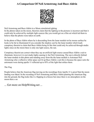 A Comparison Of Neil Armstrong And Buzz Aldrin
Neil Armstrong and Buzz Aldrin in a Moon simulationLighting
In the photos taken on the moon, theorists claim that the lighting in the pictures is incorrect and that it
could only be achieved by multiple light sources like you would get on a film set which led them to
believe than the photos were taken on earth.
In the photo of Buzz Aldrin where he is descending from the lunar module tot he moons surface he
looks to be far to illuminated if you consider the shadow cast by the lunar module which leads
conspiracy theorist to claim that Buzz Aldrin being lit like that could only be achieved through studio
lights since on the moon there is only one light source, the sun.
Conspiracy theorist are correct when they say an artificial light source caused Buzz Aldrin s suit to
illuminate, however it is not studio lights causing it, but Neil Armstrong. The sun is directly behind
the lunar module in this photo and standing away from the the lunar module is Astronaut Neil
Armstrong who s reflective white space suit lit up Buzz Aldrin s suit this is because the space suits the
astronauts wore during apollo 11 reflected up to 85% of the light that strikes them.
The Flag
People believe that the American flag moving on the recordings from Apollo 11 is proof that the moon
landing was faked. In the recording of Neil Armstrong and Buzz Aldrin planting the American flag
into the ground, the flag looks like it s flapping in a breeze but since there is no atmosphere on the
moon there s no
... Get more on HelpWriting.net ...
 