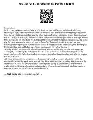 Sex Lies And Conversation By Deborah Tannen
Introduction
In Sex, Lies and Conversation; Why is It So Hard for Men and Women to Talk to Each Other,
etymologist Deborah Tannen contends that the issues of men and ladies in marriage regularly come
from the way that they misjudge what the other individual is truly attempting to say. Tannen noticed
that her own particular exploration inferred that ladies most continuous grievance in marriage was that
their spouses did not hear them out, but rather that when she analyzed genuine discussions, she found
that the issue was not that men don t tune in, but rather that they listen in an unexpected way.
Utilizing her own particular exploration and that of different clinicians and sociologists, Tannen plots
the thought that men and ladies are ... Show more content on Helpwriting.net ...
Actually, we had encountered a miscommunication which was precisely the sort author portrays.
Thoroughly considering the matter from the lens of the distinctions in correspondence styles this
article exhibits really helped me to clear up why my spouse had been disturbed, and why my reaction
had not fulfilled it.
All things considered, the criticalness of discussion between life partners reflects how solid the
relationship will be. Deborah writer s article Sex, Lies, and Conversation, effectively focuses on the
significance of cross sex correspondence. Building up a feeling of dependability and individual
exploration, proficient confirmation, and procedures of metaphorical dialect all reinforce creator s
contention about the distinctions in sexual orientation
... Get more on HelpWriting.net ...
 