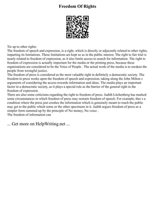 Freedom Of Rights
Tie up to other rights:
The freedom of speech and expression, is a right, which is directly or adjacently related to other rights,
imparting its limitations. These limitations are kept so as in the public interest. The right to fair trial is
nearly related to freedom of expression, as it also limits access to search for information. The right to
freedom of expression is actually important for the media or the printing press, because these
organizations are considered to be the Voice of People . The actual work of the media is to awaken the
people from wrongful justice.
The freedom of press is considered as the most valuable right in definitely a democratic society. The
freedom to press works upon the freedom of speech and expression, taking along the John Milton s
arguments of considering the access towards information and ideas. The media plays an important
factor in a democratic society, as it plays a special role as the barrier of the general right in the
freedom of expression.
There are also some criticisms regarding the right to freedom of press. Judith Litchenberg has marked
some circumstances in which freedom of press may restrain freedom of speech. For example, ther s a
condition where the press just crushes the information which is genuinely meant to reach the public
may get to the public which some or the other specimens in it. Judith argues freedom of press as a
simpler form summed up by the principle of No money, No voice .
The freedom of information can
... Get more on HelpWriting.net ...
 