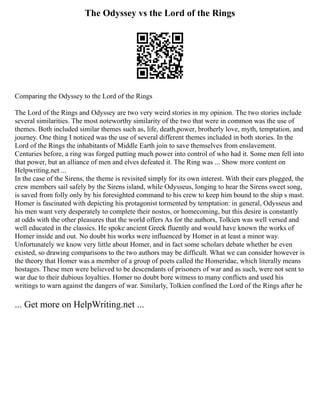 The Odyssey vs the Lord of the Rings
Comparing the Odyssey to the Lord of the Rings
The Lord of the Rings and Odyssey are two very weird stories in my opinion. The two stories include
several similarities. The most noteworthy similarity of the two that were in common was the use of
themes. Both included similar themes such as, life, death,power, brotherly love, myth, temptation, and
journey. One thing I noticed was the use of several different themes included in both stories. In the
Lord of the Rings the inhabitants of Middle Earth join to save themselves from enslavement.
Centuries before, a ring was forged putting much power into control of who had it. Some men fell into
that power, but an alliance of men and elves defeated it. The Ring was ... Show more content on
Helpwriting.net ...
In the case of the Sirens, the theme is revisited simply for its own interest. With their ears plugged, the
crew members sail safely by the Sirens island, while Odysseus, longing to hear the Sirens sweet song,
is saved from folly only by his foresighted command to his crew to keep him bound to the ship s mast.
Homer is fascinated with depicting his protagonist tormented by temptation: in general, Odysseus and
his men want very desperately to complete their nostos, or homecoming, but this desire is constantly
at odds with the other pleasures that the world offers As for the authors, Tolkien was well versed and
well educated in the classics. He spoke ancient Greek fluently and would have known the works of
Homer inside and out. No doubt his works were influenced by Homer in at least a minor way.
Unfortunately we know very little about Homer, and in fact some scholars debate whether he even
existed, so drawing comparisons to the two authors may be difficult. What we can consider however is
the theory that Homer was a member of a group of poets called the Homeridae, which literally means
hostages. These men were believed to be descendants of prisoners of war and as such, were not sent to
war due to their dubious loyalties. Homer no doubt bore witness to many conflicts and used his
writings to warn against the dangers of war. Similarly, Tolkien confined the Lord of the Rings after he
... Get more on HelpWriting.net ...
 