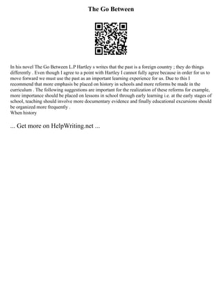The Go Between
In his novel The Go Between L.P Hartley s writes that the past is a foreign country ; they do things
differently . Even though I agree to a point with Hartley I cannot fully agree because in order for us to
move forward we must use the past as an important learning experience for us. Due to this I
recommend that more emphasis be placed on history in schools and more reforms be made in the
curriculum . The following suggestions are important for the realization of these reforms for example,
more importance should be placed on lessons in school through early learning i.e. at the early stages of
school, teaching should involve more documentary evidence and finally educational excursions should
be organized more frequently .
When history
... Get more on HelpWriting.net ...
 