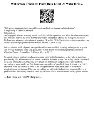 Will Sewage Treatment Plants Have Effect On Water Birds ...
Will sewage treatment plants have effect on water birds persistence and distribution?
Longji Deng, 100189430, Group 8
Introduction:
Anthropogenic climate warming has elevated the global temperature, and it has risen faster during the
last 40 years. There is no doubt that the temperature change has affected the biological process of
birds such as wintering, migration and breeding. (K Meller 2016) Also the increasing temperature can
cause a poleward geographical distribution.( Rachael H, et al, 2006)
It is certain that artificial ponds have positive effect on water birds breeding and migration as ponds
can provide more food and a safe space, these factors finally result in changing the distribution.
(Sánchez Zapata J A, Anadón J D, Carrete M, et al. 2015) .
Sewage treatment plants are really common and important infrastructures as they play a significant
part in daily life. Almost every river people can find at least one plants. Due to they can be considered
as special artificial ponds, they may have effects on distribution and persistence of water birds.
According to some article, we find that they do have effect of shorebirds (Jose A. Alves, et al, 2012)
However, there are no articles about if the sewage treatment plants have effect of water birds
distribution and persistence. If they do have effect, we still try to find out it s a negative effect or a
positive effect. We also try to find is there any different effects between the secondary plants and the
... Get more on HelpWriting.net ...
 