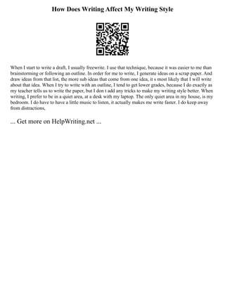 How Does Writing Affect My Writing Style
When I start to write a draft, I usually freewrite. I use that technique, because it was easier to me than
brainstorming or following an outline. In order for me to write, I generate ideas on a scrap paper. And
draw ideas from that list, the more sub ideas that come from one idea, it s most likely that I will write
about that idea. When I try to write with an outline, I tend to get lower grades, because I do exactly as
my teacher tells us to write the paper, but I don t add any tricks to make my writing style better. When
writing, I prefer to be in a quiet area, at a desk with my laptop. The only quiet area in my house, is my
bedroom. I do have to have a little music to listen, it actually makes me write faster. I do keep away
from distractions,
... Get more on HelpWriting.net ...
 