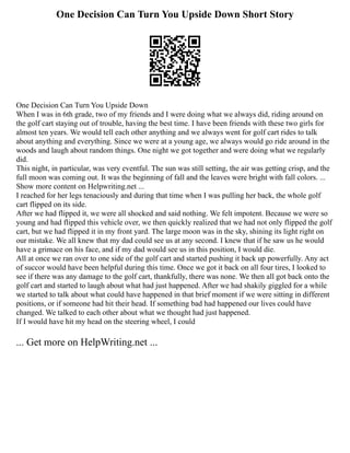 One Decision Can Turn You Upside Down Short Story
One Decision Can Turn You Upside Down
When I was in 6th grade, two of my friends and I were doing what we always did, riding around on
the golf cart staying out of trouble, having the best time. I have been friends with these two girls for
almost ten years. We would tell each other anything and we always went for golf cart rides to talk
about anything and everything. Since we were at a young age, we always would go ride around in the
woods and laugh about random things. One night we got together and were doing what we regularly
did.
This night, in particular, was very eventful. The sun was still setting, the air was getting crisp, and the
full moon was coming out. It was the beginning of fall and the leaves were bright with fall colors. ...
Show more content on Helpwriting.net ...
I reached for her legs tenaciously and during that time when I was pulling her back, the whole golf
cart flipped on its side.
After we had flipped it, we were all shocked and said nothing. We felt impotent. Because we were so
young and had flipped this vehicle over, we then quickly realized that we had not only flipped the golf
cart, but we had flipped it in my front yard. The large moon was in the sky, shining its light right on
our mistake. We all knew that my dad could see us at any second. I knew that if he saw us he would
have a grimace on his face, and if my dad would see us in this position, I would die.
All at once we ran over to one side of the golf cart and started pushing it back up powerfully. Any act
of succor would have been helpful during this time. Once we got it back on all four tires, I looked to
see if there was any damage to the golf cart, thankfully, there was none. We then all got back onto the
golf cart and started to laugh about what had just happened. After we had shakily giggled for a while
we started to talk about what could have happened in that brief moment if we were sitting in different
positions, or if someone had hit their head. If something bad had happened our lives could have
changed. We talked to each other about what we thought had just happened.
If I would have hit my head on the steering wheel, I could
... Get more on HelpWriting.net ...
 