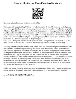 Essay on Identity in a Color-Conscious Society in...
Identity in a Color Conscious Society in Invisible Man
Critics generally agree that Ralph Ellison s award winning novel, Invisible Man, is a work of genius,
broad in its appeal and universal in its meaning. Its various themes have been stated as: the geography
of hell . . . the real brotherhood of man (Morris 5), the emergence of Negro personality from the fixed
boundaries of southern life (Bone 46), and the search for human and national identity (Major 17). Rich
in symbolism and cleverly interwoven, Invisible Man s linear plot structure, told from the first person,
limited point of view, and framed by the Everyman protagonist from his subterranean home, follows
the narrator in ... Show more content on Helpwriting.net ...
Critic Todd Libber points out that invisibility results from a perception each society holds to be true.
What does not fit into that idea of reality is therefore assigned to chaos and is invisible (90).
The rising action takes root at the time when, on his death bed, the narrator s grandfather reveals to the
family that the life of a black person living in a foreign white America has always been and still is a
life of war and opposition, and to keep up the fight. This puzzles the young impressionable narrator,
for his grandfather has been the meekest of men who, as is further revealed, believes himself to have
been a traitor and a spy all these years, and that his meekness has, in actuality, been a dangerous
activity. The tactics of agree em to death and undermine em with grins (15,16) are the tools that enable
the Negro to survive, in essence agreeing to invisibility, until blindness strikes down white society
(Margolies 135). Thus, Grandfather s words establish and foreshadow the cultural beliefs, such as
racism and bigotry that the young narrator will encounter in a prejudicial society as he navigates his
way through the social mine fields of America.
Further, the surreal circus like atmosphere that envelopes race relations in our country is no laughing
matter. Indeed, as the narrator tucks away enough experiences for a gradual dawning to unfold
... Get more on HelpWriting.net ...
 