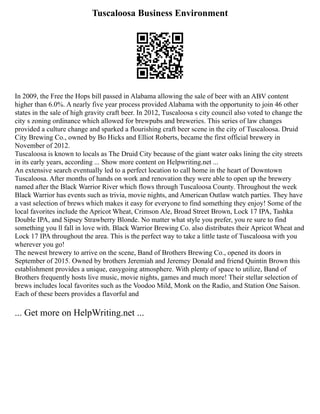 Tuscaloosa Business Environment
In 2009, the Free the Hops bill passed in Alabama allowing the sale of beer with an ABV content
higher than 6.0%. A nearly five year process provided Alabama with the opportunity to join 46 other
states in the sale of high gravity craft beer. In 2012, Tuscaloosa s city council also voted to change the
city s zoning ordinance which allowed for brewpubs and breweries. This series of law changes
provided a culture change and sparked a flourishing craft beer scene in the city of Tuscaloosa. Druid
City Brewing Co., owned by Bo Hicks and Elliot Roberts, became the first official brewery in
November of 2012.
Tuscaloosa is known to locals as The Druid City because of the giant water oaks lining the city streets
in its early years, according ... Show more content on Helpwriting.net ...
An extensive search eventually led to a perfect location to call home in the heart of Downtown
Tuscaloosa. After months of hands on work and renovation they were able to open up the brewery
named after the Black Warrior River which flows through Tuscaloosa County. Throughout the week
Black Warrior has events such as trivia, movie nights, and American Outlaw watch parties. They have
a vast selection of brews which makes it easy for everyone to find something they enjoy! Some of the
local favorites include the Apricot Wheat, Crimson Ale, Broad Street Brown, Lock 17 IPA, Tashka
Double IPA, and Sipsey Strawberry Blonde. No matter what style you prefer, you re sure to find
something you ll fall in love with. Black Warrior Brewing Co. also distributes their Apricot Wheat and
Lock 17 IPA throughout the area. This is the perfect way to take a little taste of Tuscaloosa with you
wherever you go!
The newest brewery to arrive on the scene, Band of Brothers Brewing Co., opened its doors in
September of 2015. Owned by brothers Jeremiah and Jeremey Donald and friend Quintin Brown this
establishment provides a unique, easygoing atmosphere. With plenty of space to utilize, Band of
Brothers frequently hosts live music, movie nights, games and much more! Their stellar selection of
brews includes local favorites such as the Voodoo Mild, Monk on the Radio, and Station One Saison.
Each of these beers provides a flavorful and
... Get more on HelpWriting.net ...
 