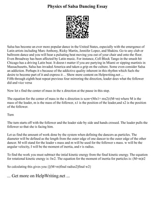 Physics of Salsa Dancing Essay
Salsa has become an ever more popular dance in the United States, especially with the emergence of
Latin artists including Marc Anthony, Ricky Martin, Jennifer Lopez, and Shakira. Go to any club or
ballroom dance and you will hear a pulsating beat moving you out of your chair and onto the floor.
Even Broadway has been affected by Latin music. For instance, Cell Block Tango in the smash hit
Chicago has a driving Latin beat. It doesn t matter if you are partying in Miami or sipping martinis in
Massachusetts, Salsa has invaded America and taken a grip on the culture. Some even consider Salsa
an addiction. Perhaps it s because of the addictive quality inherent in this rhythm which fuels the
desire to become part of it and express it ... Show more content on Helpwriting.net ...
Fifth through eighth beat repeat previous four mirroring the direction, leader does what the follower
did and vice versa
Now let s find the center of mass in the x direction at the pause in this step.
The equation for the center of mass in the x direction is xcm=(Mx1+ mx2)/(M+m) where M is the
mass of the leader, m is the mass of the follower, x1 is the position of the leader,and x2 is the position
of the follower.
Turn
The turn starts off with the follower and the leader side by side and hands crossed. The leader pulls the
follower so that she is facing him.
Let us find the amount of work done by the system when defining the dancers as particles. The
diameter will be defined as the length from the outer edge of one dancer to the outer edge of the other
dancer. M will stand for the leader s mass and m will be used for the follower s mass. w will be the
angular velocity, I will be the moment of inertia, and r is radius.
To find the work you must subtract the intial kinetic energy from the final kinetic energy. The equation
for rotational kinetic energy is: Iw2. The equation for the moment of inertia for particles is: (M+m)r2
So calculating this gives you:{[(M+m)final radius2]final w2}
... Get more on HelpWriting.net ...
 