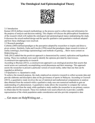 The Ontological And Epistemological Theory
3.1 Introduction
Kumar (2014) defines research methodology as the process used to collect data and information for
the purpose of analysis and decision making. This chapter will discuss the philosophical foundations
of the research which will explain the ontological and epistemological stance underpinning the study.
It discusses the mixed method design and the specific qualitative and quantitative methods adopted
and how these challenges were resolved.
3.2 Research paradigm
Corbetta (2003) defined paradigm as the perception adopted by researchers to inspire and direct a
given science. Similarly, Guba and Lincoln (1994) noted that paradigms shape research in terms of
reality (ontology), knowledge (epistemology) and methods of gaining ... Show more content on
Helpwriting.net ...
Tolk (2012) added that the positivist approach is characterized by control, replication and hypothesis
testing. These two methods were used to identify the opinions provided by interviewees.
A constructivism approaches to research
According to Bryman (2012), a constructivism approach is an ontological position that asserts that
social actors are continually accomplishing social phenomena and their meanings. This approach
assists the researcher to present a particular version of social reality, rather than one that can be
regarded as definitive.
3.4 Qualitative vs. Quantitative study
To achieve the research purpose, the study employed an extensive research to collect accurate data and
provide elaborate and descriptive data on the governance of sports in Malaysia. According to Creswell
(2013), a quantitative study involves the use of statistical and mathematical computations to analyze
data obtained from the research while a qualitative study uses non numerical methods to gain an
understanding of a phenomenon. A quantitative study allows the researcher to compare the various
variables derived from the study while qualitative study enables the researcher to use primary sources
to obtain data for the research. These two methods were used collectively to provide a suitable
representation of the whole population under consideration and also provide comparative data
... Get more on HelpWriting.net ...
 