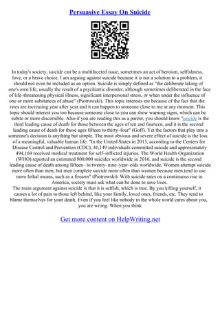 Persuasive Essay On Suicide
In today's society, suicide can be a multifaceted issue, sometimes an act of heroism, selfishness,
love, or a brave choice. I am arguing against suicide because it is not a solution to a problem, it
should not even be included as an option. Suicide is simply defined as "the deliberate taking of
one's own life, usually the result of a psychiatric disorder, although sometimes deliberated in the face
of life–threatening physical illness, significant interpersonal stress, or when under the influence of
one or more substances of abuse" (Piotrowski). This topic interests me because of the fact that the
rates are increasing year after year and it can happen to someone close to me at any moment. This
topic should interest you too because someone close to you can show warning signs, which can be
subtle or more discernible. Also if you are reading this as a parent, you should know "suicide is the
third leading cause of death for those between the ages of ten and fourteen, and it is the second
leading cause of death for those ages fifteen to thirty–four" (Goff). Yet the factors that play into a
someone's decision is anything but simple. The most obvious and severe effect of suicide is the loss
of a meaningful, valuable human life. "In the United States in 2013, according to the Centers for
Disease Control and Prevention (CDC), 41,149 individuals committed suicide and approximately
494,169 received medical treatment for self–inflicted injuries. The World Health Organization
(WHO) reported an estimated 800,000 suicides worldwide in 2016, and suicide is the second
leading cause of death among fifteen– to twenty–nine–year–olds worldwide. Women attempt suicide
more often than men, but men complete suicide more often than women because men tend to use
more lethal means, such as a firearm" (Piotrowski). With suicide rates on a continuous rise in
America, society must ask what can be done to save lives.
The main argument against suicide is that it is selfish, which is true. By you killing yourself, it
causes a lot of pain to those left behind, like your family, loved ones, friends, etc. They tend to
blame themselves for your death. Even if you feel like nobody in the whole world cares about you,
you are wrong. When you think
Get more content on HelpWriting.net
 
