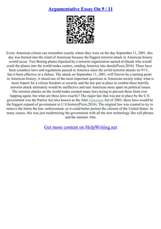 Argumentative Essay On 9 / 11
Every American citizen can remember exactly where they were on the day September 11, 2001, this
day was burned into the mind of American because the biggest terrorist attack in American history
would occur. Two Boeing planes hijacked by a terrorist organization named al–Qaeda who would
crash the planes into the world trades centers, sending America into shock(Pizzo,2016). There have
been countless laws and regulations passed in America since the awful terrorist attacks on 9/11,
has it been effective or a failure. The attack on September 11, 2001, will forever be a turning point
in American history, it raised one of the most important questions in American society today what is
more import for a citizen freedom or security and the law put in place to combat these horrific
terrorist attack ultimately would be ineffective and tear American more apart on political issues.
The terrorist attacks on the world trades created many laws trying to prevent these from ever
happing again, but what are these laws exactly? The major law that was put in place by the U.S
government was the Patriot Act also known as the Anti–Terrorism Act of 2001; these laws would be
the biggest expand of government in U.S history(Pizzo,2016). The original law was created to try to
remove the limits the law–enforcement, so it could better protect the citizens of the United States. In
many causes, this was just modernizing the government with all the new technology like cell phones
and the internet. One
Get more content on HelpWriting.net
 
