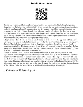 Dentist Observation
The second year student I observed was very organized and passionate while helping her patient.
Since this was the last of four visits she had with her patient, she was sweet enough to purchase baby
socks for him because his wife was expecting in a few weeks. I loved how personal she made his
experience at the clinic. He said the only reason he was visiting a dentist for the first time in over
fifteen years was to set a good example for his soon to be son. From what I could tell, the student was
ergonomically correct for the majority of the appointment. Her body positions were different than
when I observed another student during my first observation.
I. Preparation: I did not come in early to watch the set up of the unit for this appointment because I
arrived an hour early in my last observation, and I feel pretty comfortable setting up and wiping down
the unit. The student reviewed everything in the patient s chart even though this was her fourth
appointment with him. The treatment area, the maxillary left quadrant, needed local anesthetic before
progressing forward with the procedure. She got a short needle ready for an injection to check off on
an actual ... Show more content on Helpwriting.net ...
He was a Calculus Level Three, so the student was only able to work on one quadrant at each
appointment. I know the professors mentioned students would have to do this, but I had no idea how
much time had to be spent on just one small section of the mouth! His plaque score was at 40%. No
risk factors were discussed with the patient, but he was extremely apprehensive about his mandibular
right canine. It was out of alignment and bleeds profusely whenever he brushes and flosses. All of his
other teeth bleed, but not nearly as bad as that specific tooth. The patient was really trying to take care
of the irritated canine the best he could by still brushing and flossing even though it
... Get more on HelpWriting.net ...
 