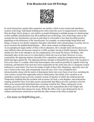 Erin Brockovich Axis Of Privilege
In social interactions, people often categorize one another, which in turn creates and reproduces
systems of privilege. Individuals holding power often retain the cycle of categorization to maintain
their privilege, but by doing so, cast outliers or people belonging to multiple groups at a disadvantage
as their multiple classifications may fall at different axis of privilege. Axis of privilege refers to the
concept that one classification can put an individual in a favorable or less than favorable position
depending on the dichotomy of the classification. For example, we acknowledge being black and
being a woman as two distinct categories that place individuals with a disadvantage in society, but we
never reconcile the doubled disadvantages ... Show more content on Helpwriting.net ...
As an unemployed single mother of three with no education, life is already hard, but becomes even
more difficult when she becomes injured in a traffic accident, having to health insurance. Referred to
another law firm in her attempt to sue for compensation, Erin meets the lawyer, Ed Masry, who
reluctantly takes on her case as it is slam dunk in which she was at no fault. However, in cross
examination, the opposing attorney discredits Erin s reputation, using her unemployment and two
failed marriages against her. The opposing attorney attempts to blameshift the cause of the accident to
Erin as his client is a wealthy white male neurosurgeon who could not possibly be capable of driving
recklessly, and therefore Erin must have been responsible for the crash since she is a desperate woman
looking for a meal ticket. Erin loses her temper in light of these false allegations, especially since she
was a victim in the crash, and consequently, loses her case. Erin s loss exemplifies how
intersectionality along with the matrix of domination factor into every facet of our lives, including the
court system a system that supposedly achieves blind justice; but clearly, Erin s position as an
outspoken woman living in poverty, created a system of injustice in which she could not prevail.
Temporarily disabled from the accident with no money for food, a sick daughter, and cockroaches
roaming around her floor, Erin takes action and demands that Masry give her a position at his law
office as he reassured her beforehand that everything would be fine. Masry, taking pity on her
situation, gives her a job with no benefits and has very low expectations due to her temper and
unprofessional attire that exposes her assets. Within the office, Erin is also dismissed by her co
workers and becomes ostracized in such that the other women in the office exclude her
... Get more on HelpWriting.net ...
 