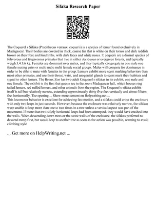 Sifaka Research Paper
The Coquerel s Sifaka (Propithecus verrauxi coquerii) is a species of lemur found exclusively in
Madagascar. Their bodies are covered in thick, coarse fur that is white on their torsos and dark reddish
brown on their fore and hindlimbs, with dark faces and white noses. P. coquerii are a diurnal species of
folivorous and frugivorous primates that live in either deciduous or evergreen forests, and typically
weigh 3.4 3.6 kg. Females are dominant over males, and they typically congregate in one male one
female mating pairs or multi male multi female social groups. Males will compete for dominance in
order to be able to mate with females in the group. Lemurs exhibit more scent marking behaviors than
most other primates, and use their throat, wrist, and anogenital glands to scent mark their habitats and
signal to other lemurs. The Bronx Zoo has two adult Coquerel s sifakas in its exhibit, one male and
one female. The exhibit is the first that guests see in the zoo s Madagascar hall, which houses ring
tailed lemurs, red ruffed lemurs, and other animals from the region. The Coquerel s sifaka exhibit
itself is tall but relatively narrow, extending approximately thirty five feet vertically and about fifteen
feet horizontally. The opening ... Show more content on Helpwriting.net ...
This locomotor behavior is excellent for achieving fast motion, and a sifakas could cross the enclosure
with only two leaps in just seconds. However, because the enclosure was relatively narrow, the sifakas
were unable to leap more than one to two times in a row unless a vertical aspect was part of the
movement. If more than two solely horizontal leaps had been attempted, they would have crashed into
the walls. When descending down trees or the stone walls of the enclosure, the sifakas preferred to
descend rump first, but would leap to another tree as soon as the action was possible, seeming to avoid
climbing style
... Get more on HelpWriting.net ...
 