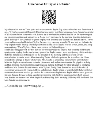 Observation Of Taylor s Behavior
My observation was on Three years and two month old Taylor. My observation time was from 6 am. 8
am... Taylor began care at Heavenly Place learning center just three weeks ago. Mrs. Sandra has a total
of 10 students in her classroom. Mrs. Sandra has a routine schedule that she has set for her three year
old classroom setting until she arrives at 7 a.m. every morning. In the morning time the students are
given a choice of toys, puzzles or games to play with until the lead teacher Mrs. Sandra arrives. Three
years and two month old student Taylor. Arrives every morning around 6:30 a.m. and her behavior is
very unpredictable. Shortly after her parents leaves she always seems to want to run, climb, and jump
on everything. When Taylor ... Show more content on Helpwriting.net ...
Sandra also struggles with the fact that her favorite activities she likes to play with the children are
quiet games, reading books, and sensory games, but Taylor doesn t seem to enjoy any of the activities
that Mrs. Sandra likes to bring out for the children in the morning and this is when Taylor s
unpredictable behavior starts. After observing Taylor s behavior patterns for several weeks, I have
noticed little change in Taylor s behaviors. Mrs. Sandra is unsatisfied with Taylor s unpredictable
behavior. Taylor s unpredictable behavior patterns as well as her constant need for physical activity
and her irrational reactions morning activities are making it difficult for other children to cooperate
and learn. Mrs. Sandra decided to meet with Taylor s family. Mrs. Sandra has several decades of
experience working with young children, and attributes Taylor s lack of unpredictable behavior to her
recent enrollment and need to get used to the classroom setting because Taylor s behavior as gone too
far Mrs. Sandra decided to have a conference meeting with Taylor s parents and they both agreed.
Mrs. Sandra has learned that when Taylor is at home they don t have any difficulty with the issues that
Mrs. Sandra has presented to
... Get more on HelpWriting.net ...
 