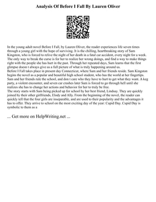 Analysis Of Before I Fall By Lauren Oliver
In the young adult novel Before I Fall, by Lauren Oliver, the reader experiences life seven times
through a young girl with the hope of surviving. It is the chilling, heartbreaking story of Sam
Kingston, who is forced to relive the night of her death in a fatal car accident, every night for a week.
The only way to break the curse is for her to realize her wrong doings, and find a way to make things
right with the people she has hurt in the past. Through her repeated days, Sam learns that the first
glimpse doesn t always give us a full picture of what is truly happening around us.
Before I Fall takes place in present day Connecticut, where Sam and her friends reside. Sam Kingston
begins the novel as a popular and beautiful high school student, who has the world at her fingertips.
Sam and her friends rule the school, and don t care who they have to hurt to get what they want. A keg
party, a violent encounter, and seven car crashes later Sam is forced to go through hell until she
realizes she has to change her actions and behavior for her to truly be free.
The story starts with Sam being picked up for school by her best friend, Lindsay. They are quickly
joined by their other girlfriends, Elody and Ally. From the beginning of the novel, the reader can
quickly tell that the four girls are inseparable, and are used to their popularity and the advantages it
has to offer. They arrive to school on the most exciting day of the year: Cupid Day. Cupid Day is
symbolic to them as a
... Get more on HelpWriting.net ...
 