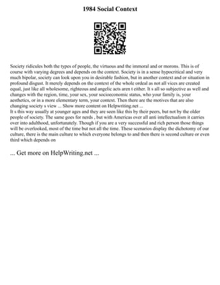 1984 Social Context
Society ridicules both the types of people, the virtuous and the immoral and or morons. This is of
course with varying degrees and depends on the context. Society is in a sense hypocritical and very
much bipolar, society can look upon you in desirable fashion, but in another context and or situation in
profound disgust. It merely depends on the context of the whole ordeal as not all vices are created
equal, just like all wholesome, righteous and angelic acts aren t either. It s all so subjective as well and
changes with the region, time, your sex, your socioeconomic status, who your family is, your
aesthetics, or in a more elementary term, your context. Then there are the motives that are also
changing society s view ... Show more content on Helpwriting.net ...
It s this way usually at younger ages and they are seen like this by their peers, but not by the older
people of society. The same goes for nerds , but with Americas over all anti intellectualism it carries
over into adulthood, unfortunately. Though if you are a very successful and rich person those things
will be overlooked, most of the time but not all the time. These scenarios display the dichotomy of our
culture, there is the main culture to which everyone belongs to and then there is second culture or even
third which depends on
... Get more on HelpWriting.net ...
 