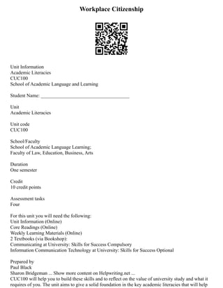 Workplace Citizenship
Unit Information
Academic Literacies
CUC100
School of Academic Language and Learning
Student Name: ____________________________________
Unit
Academic Literacies
Unit code
CUC100
School/Faculty
School of Academic Language Learning;
Faculty of Law, Education, Business, Arts
Duration
One semester
Credit
10 credit points
Assessment tasks
Four
For this unit you will need the following:
Unit Information (Online)
Core Readings (Online)
Weekly Learning Materials (Online)
2 Textbooks (via Bookshop):
Communicating at University: Skills for Success Compulsory
Information Communication Technology at University: Skills for Success Optional
Prepared by
Paul Black
Sharon Bridgeman ... Show more content on Helpwriting.net ...
CUC100 will help you to build these skills and to reflect on the value of university study and what it
requires of you. The unit aims to give a solid foundation in the key academic literacies that will help
 