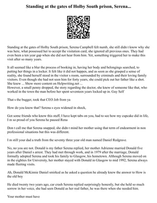 Standing at the gates of Holby South prison, Serena...
Standing at the gates of Holby South prison, Serena Campbell felt numb, she still didn t know why she
was here, what possessed her to accept the visitation card, she ignored all previous ones. They had
even been a ten year gap when she did not hear from him. Yet, something triggered her to make this
visit after so many years.
It all seemed like a blur the process of booking in, having her body and belongings searched, to
putting her things in a locker. It felt like it did not happen, and as soon as she grasped a sense of
reality, she found herself stood in the visitor s room, surrounded by criminals and their loving family
visitors. Even though she had not seen him for forty years, she could pick out her father like a shot.
She knew ... Show more content on Helpwriting.net ...
However, a small penny dropped, the story regarding the doctor, she knew of someone like that, who
worked in the town the man before her spent seventeen years locked up in. Guy Self
That s the bugger, took that CEO Job from ya
How do you know that? Serena s eyes widened in shock,
Got some friends who know this stuff, I have kept tabs on you, had to see how my cupcake did in life,
I m so proud of you Serena he paused Rena
Don t call me that Serena snapped, she didn t mind her mother using that term of endearment in non
professional situations but this was different.
I m still your dad a truth from the seventy three year old man named Daniel Redgrave.
No, no you are not. Donald is my father Serena replied, her mother Adrienne married Donald five
years after Daniel s arrest. They had met through work, and in 1979 after the marriage, Donald
formally adopted Serena and took his family to Glasgow, his hometown. Although Serena moved on
in the eighties for University, her mother stayed with Donald in Glasgow to mid 1992, Serena always
made fleeting visits.
Ah, Donald McKinnie Daniel smirked as he asked a question he already knew the answer to How is
the old boy
He died twenty two years ago, car crash Serena replied surprisingly honestly, but she held so much
sorrow in her voice, she had seen Donald as her real father, he was there when she needed him.
Your mother must have
 