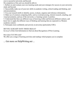 you to succeed at university and beyond.
On completion of this unit you should be able to:
1. Reflect on and evaluate your own learning needs and your strategies for success in your university
study and beyond;
2. Successfully make use of your new skills in academic writing, critical reading and thinking, and
oral presentations;
3. Use your research skills to identify, access, evaluate, organise and reference information;
4. Make use of common computing skills, such as word processing, internet research, emailing, and
visual presentation, and use of the university s e learning system: Learnline;
5. Understand that there are different ways of knowing within and between different cultures, and
know how to apply the different ways of thinking and learning that are expected in a Western
academic context;
6. Participate more confidently and actively at university (particularly CDU).
DO YOU ALREADY HAVE THESE SKILLS?
Go to p.5 of this Unit Information to find out about Recognition of Prior Learning.
How does CUC100 work?
We offer you a range of learning activities and readings which prepare you to complete
... Get more on HelpWriting.net ...
 