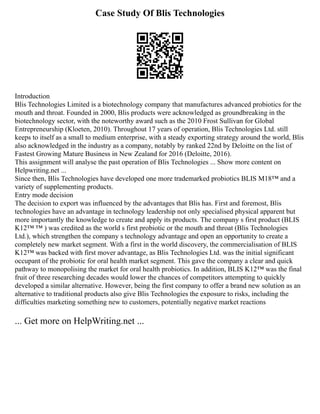 Case Study Of Blis Technologies
Introduction
Blis Technologies Limited is a biotechnology company that manufactures advanced probiotics for the
mouth and throat. Founded in 2000, Blis products were acknowledged as groundbreaking in the
biotechnology sector, with the noteworthy award such as the 2010 Frost Sullivan for Global
Entrepreneurship (Kloeten, 2010). Throughout 17 years of operation, Blis Technologies Ltd. still
keeps to itself as a small to medium enterprise, with a steady exporting strategy around the world, Blis
also acknowledged in the industry as a company, notably by ranked 22nd by Deloitte on the list of
Fastest Growing Mature Business in New Zealand for 2016 (Deloitte, 2016).
This assignment will analyse the past operation of Blis Technologies ... Show more content on
Helpwriting.net ...
Since then, Blis Technologies have developed one more trademarked probiotics BLIS M18™ and a
variety of supplementing products.
Entry mode decision
The decision to export was influenced by the advantages that Blis has. First and foremost, Blis
technologies have an advantage in technology leadership not only specialised physical apparent but
more importantly the knowledge to create and apply its products. The company s first product (BLIS
K12™ ™ ) was credited as the world s first probiotic or the mouth and throat (Blis Technologies
Ltd.), which strengthen the company s technology advantage and open an opportunity to create a
completely new market segment. With a first in the world discovery, the commercialisation of BLIS
K12™ was backed with first mover advantage, as Blis Technologies Ltd. was the initial significant
occupant of the probiotic for oral health market segment. This gave the company a clear and quick
pathway to monopolising the market for oral health probiotics. In addition, BLIS K12™ was the final
fruit of three researching decades would lower the chances of competitors attempting to quickly
developed a similar alternative. However, being the first company to offer a brand new solution as an
alternative to traditional products also give Blis Technologies the exposure to risks, including the
difficulties marketing something new to customers, potentially negative market reactions
... Get more on HelpWriting.net ...
 