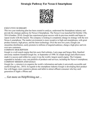 Strategic Pathway For Nexus 6 Smartphone
EXECUTIVE SUMMARY
This two year marketing plan has been created to analyze, understand the Smartphone industry and
provide the strategic pathway for Nexus 6 Smartphone. The Nexus 6 was launched On October 15th,
2014 (Gunther, 2014). Google has experienced great success with its previous models and hopes to
repeat results with this launch. The company is looking to completely change its strategy with the new
Nexus 6 smartphone. The market environment is more receptive to high end smartphones, with great
product features, high prices, and the latest technology. Over the next two years, Google can
streamline distribution, easily promote to millions of targeted audience, charge a high price and win
over new customers.
COMPANY DESCRIPTION
Google is a web search engine that lets users find websites. Larry page and Sergey Brin, Stanford
university students founded Google Inc. in September of 1998. Its simple design and effectiveness
made it a success and within two years it was the world s largest search engine. The Company
expanded to include a very vast portfolio of products and services, including the Nexus 6 smartphone.
COMPANY MISSION AND GOALS
Google Inc. s, mission is to organize the world s information and make it universally accessible and
useful (Google Inc., 2015). In regards to the smartphone industry Google is developing their product
line with bigger, more expensive phones and tablet to attract affluent consumer who buy each
generation of Apple s iPhone and
... Get more on HelpWriting.net ...
 