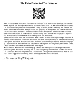 The United States And The Holocaust
What exactly was the difference? He wondered to himself. And who decided which people wore the
striped pajamas and which people wore the uniforms a quote from The Boy with the Striped Pajamas.
The Holocaust was a genocide, the intentional killing of certain group or ethnicity, that affected the
Jewish community worldwide through sorrow and sympathy of their people; and kibitzers who chose
to watch until under pressure. A perfect example was the United States who stood on the sidelines,
while the horrific events of the Holocaust were occurring. The United States had played a negative
role in the Holocaust due to a lack of aid, immigration, and publication.
During the Holocaust there was a lack of aid from America to those suffering in Europe. President at
the time of the Holocaust, Franklin D. Roosevelt, had been leading a country of antisemitism, meaning
to be against the Jewish. As mention in The Us and the Holocaust Project Group: Antisemitism page
by Lauren Freeman, Antisemitism was habited with in Congress, and the general public of the United
States; which will be further elaborated later in the paper.
By the time the Holocaust had come into play America was already filled with people who had a
prejudice against the Jewish, believing that all Jews were greedy and dishonest, found in the article
The Us and the Holocaust Project Group: Antisemitism. Although full of antisemitism, the U.S. also
had a Jewish supportive community. Those who supported the Jewish believed
... Get more on HelpWriting.net ...
 