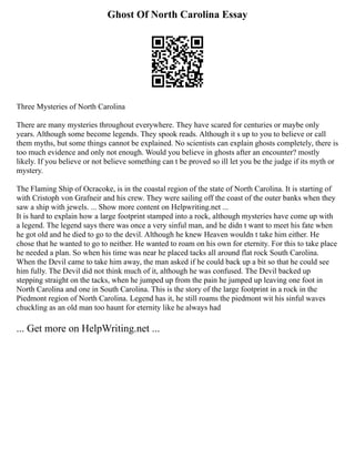 Ghost Of North Carolina Essay
Three Mysteries of North Carolina
There are many mysteries throughout everywhere. They have scared for centuries or maybe only
years. Although some become legends. They spook reads. Although it s up to you to believe or call
them myths, but some things cannot be explained. No scientists can explain ghosts completely, there is
too much evidence and only not enough. Would you believe in ghosts after an encounter? mostly
likely. If you believe or not believe something can t be proved so ill let you be the judge if its myth or
mystery.
The Flaming Ship of Ocracoke, is in the coastal region of the state of North Carolina. It is starting of
with Cristoph von Grafneir and his crew. They were sailing off the coast of the outer banks when they
saw a ship with jewels. ... Show more content on Helpwriting.net ...
It is hard to explain how a large footprint stamped into a rock, although mysteries have come up with
a legend. The legend says there was once a very sinful man, and he didn t want to meet his fate when
he got old and he died to go to the devil. Although he knew Heaven wouldn t take him either. He
chose that he wanted to go to neither. He wanted to roam on his own for eternity. For this to take place
he needed a plan. So when his time was near he placed tacks all around flat rock South Carolina.
When the Devil came to take him away, the man asked if he could back up a bit so that he could see
him fully. The Devil did not think much of it, although he was confused. The Devil backed up
stepping straight on the tacks, when he jumped up from the pain he jumped up leaving one foot in
North Carolina and one in South Carolina. This is the story of the large footprint in a rock in the
Piedmont region of North Carolina. Legend has it, he still roams the piedmont wit his sinful waves
chuckling as an old man too haunt for eternity like he always had
... Get more on HelpWriting.net ...
 